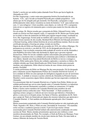 Ocular’), escrito por um médico judeu chamado Ernst Weiss que havia fugido da
Alemanha em 1933.
Em Der Augenzeuge, o autor conta uma pequenina história ficcionalizada de um
homem, ‘A.H.,’ que é levado ao hospital Pasewalk para cuidado psiquiátrico. A.H.
afirma que ele foi atingido pelo gás mostarda. Em Pasewalk, o psiquiatra a cargo
deliberadamente induz ideias visionárias na mente do histérico ‘A.H.’ para realizar uma
cura. A ‘cura milagrosa’ é bem sucedida e anos depois, no verão de 1933, o psiquiatra
tenta enviar os registros do tratamento para o exterior para mante-los fora das mãos da
Gestapo.
Em seu artigo, Dr. Binion ressalta que o psiquiatra de Hitler, Edmund Forster, tinha
estado no exterior em Paris naquele verão, e é suposição do Dr. Binion que Forster pode
ter revelado os fatos do tratamento de Hitler para alguém naquele tempo, resultando no
livro, Der Augenzeuge. Forster pode ter também sido a pessoa que revelou que dois
outros oficiais nazistas de alto escalão, Bernhard Rust (Ministro da Educação prussiano)
e Herman Goering, ambos tinham histórias de severos problemas mentais. Rust era uma
certificado psicopata e Goering um antigo viciado em morfina.
Depois da alta de Hitler em Pasewalk em novembro de 1918, ele voltou a Munique. Ele
permaneceu no exército e, em abril de 1919, ele foi designado para deveres de
espionagem. Uma revolução comunista tinha acabado de ocorrer no sul da Alemanha e
uma República Soviética tinha sido declarada lá, depois que o governo regional
desmoronou. Hitler foi um dos soldados-espiões selecionados para permanecerem em
Munique e circularem entre os soldados pró-comunistas para conhecer a identidade de
seus líderes. Quando uma força alemã Reichswehr de Berlin se moveu e esmagou a
rebelião, Hitler andou pelas fileiras dos soldados capturados e assinalou os líderes. Os
soldados alemães que foram identificados por Hitler foram levados para execução
imediata, sem julgamento. Hitler observou muitas de suas vítimas serem postas na
parede e fuziladas.
A estelar performance de Hitler em Munique lhe deu uma promoção. Ele foi designado
para o altamente secreto Departamento Político do Comando Distrital do Exército. A
nova unidade de Hitler era uma operação de inteligência engajada em atos de terrorismo
doméstico. A unidade se recusou a aceitar a derrota da Alemanha na Primeira Guerra
Mundial e assim assassinou alguns líderes alemães que haviam negociado a rendição da
Alemanha.
Um proeminente líder do Comando Distrital era o Capitão Ernst Rohm. Rohm era um
soldado profissional que servia como ligação entre o Comando Distrital e os industriais
alemães que estavam diretamente custeando o combate ao comunismo. O Capitão
Rohm e muitos outros membros do Comando Distrital eram membros de uma
organização mística conhecida como ‘Thule Sociedade’. A Thule acreditava na
superraça ariana e pregava a vinda de um novo messias que lideraria a Alemanha à
glória e a uma nova civilização ariana. Em Spear of Destiny, aprendemos do Dr. Stein
que o grupo de Thule era financiado por alguns dos mesmos industriais que apoiavam o
Comando Distrital. A Tule também era diretamente apoiada pelo Alto Comando
Alemão.
Muitos assassinatos perpetrados pelo Comando Distrital podem ter sido inspirados pela
Thule. Segundo o Dr. Stein, a Thule era uma ‘Sociedade de Assassinos’. Ela mantinha
cortes secretas e condenava pessoas à morte. É provável que muitas vítimas
assassinadas pelo Comando Distrital tenham sido anteriormente condenadas em cortes
secretas da Thule. Muitos alemães proeminentes apoiavam esta violência e eram
membros documentados da Thule. Por exemplo, o Chefe da Polícia em Munique, Franz
Gurtner, era um relatado membro do círculo mais interno da Thule. Ele mais tarde se
tornou o Ministro da Justiça do Terceiro Reich.
 