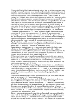 O intento da Solução Final era destruir os não arianos [que os nazistas pensavam serem
'mutações' humanas'] ao reduzi-los ao mais baixo denominador comum: prisioneiros de
campos se tornavam unidadees econômicas descartáveis forçadas a trabalharem em seu
limite máximo enquanto vagarosamente morriam de fome. Depois da morte, os
componentes físicos de seus corpos eram frequentemente usados para outros propósitos.
Os enchimentos de ouro de dentes eram extraídos e enviados ao tesouro alemão. O
cabelo humano era muitas vezes enovelado em cobertores. Cada pele humana era usada
como cúpulas de abajur e outros itens decorativos. O sistema nazista dos campos de
concentração reduziu os seres humanos muito literalmente ao nível de rebanho. A
maioria das fábricas dos campos de concentração eram operadas por um conglomerado
gigante, a I. G. Farben. De fato, uma das subsidiárias da Farben fabricava o gás
venenoso usado nas câmaras de gás dos campos de concentração. Um livro notável,
‘The Crime and Punishment of I. G. Farben’, de Joseph Borkin, documenta como as
companhias da Farben, em cooperação com a SS nazista, dirigiu os campos de
concentração e fábricas adjacentes como um empreendimento de negócios. O livro de
Mr. Borkin reproduz um conjunto de narrativas feitas entre a I. G. Farben a e SS para o
trabalho dos prisioneiros dos campos de concentração. O recibo é muito bem escrito a
mão com o trabalho escravo apreçado de um modo muito comercial.
Aqueles admitidos nas SS eram portanto apenas os mais puros arianos, também
ensinados, com uma ênfase especial nos significados ocultos da suástica. Himmler
sonhou que a SS construiria a fundação da nova Utopia ariana.
Quando a guerra terminou, todos os 24 principais executivos da I. G. Farben eram
subsidiárias alemãs da I.T.T. e da General Electric. Como tinha sido verdadeiro
anteriormente ao Comando Distrital, este custeio direto capacitou a SS de agir fora dos
cordões da bolsa do maior partido nacional. Isto também permitiu que os industriais
tivessem uma influência mais direta nas atividades da SS.
O Nazismo e todas as suas atrocidades nunca poderia ter acontecido sem o apoio da
fraternidade bancária alemã. Os bancos, a indústria e o governo estavam estritamente
interligados na Alemanha nazista como estão em cada nação hoje. Na Alemanha,
muitos banqueiros mantinham posições de gerenciamento em outras companhias, não
menos do que aconteceu na I. G. Farben.
Por exemplo, Max e Paul Warburg, que dirigiam maiores bancos na Alemanha e nos
EUA [e que, incidentalmente, tinham sido instrumentais em estabelecer o sistema do
Federal Reserve nos EUA], eram diretores da I. G. Farben. H. A. Metz da I. G. Farben
era um diretor do Banco de Manhattan, que foi um banco de Warburg nos EUA e que
mais tarde se tornou parte do Banco Chase Manhattan dirigido pela família
Rockefeller.*
* Uma outra companhia de Rockefeller, a Standard Oil de New Jersey, tinha sido um
sócio do cartel com a I. G. Farben antes da guerra.
Um diretor da I. G. Farben americana era C. E. Mitchell, que era também diretor do
Banco de Manhattan e do Banco Nacional City do Federal Reserve. Mais
significativamente, Herman Schmitz, Presidente da I. G. Farben na Alemanha, tinha
servido na diretoria do Deutsche Bank e do Banco para Assentamentos Internacionais.
Como devemos recordar, foi no ápice da comununidade internacional de bancos
centrais e no entrefechamento dos sistemas de papel moeda inflável. Schmitz foi um dos
poucos executivos da I. G. Farben condenados a um tempo de prisão em Nuremburg.
Ele recebeu uma sentença de dez anos.
Talvez o mais surpreendente apoio para Hitler na fraternidade internacional bancária
tenha vindo do diretor do Banco da Inglaterra, Montague Norman. A Inglaterra, com
certeza, era uma inimiga da Alemanha Nazista durante a Segunda Guerra Mundial.
Segundo o livro do Dr. Quigley, ‘Tragedy and Hope’, Mr. Norman era ‘o comandante
 