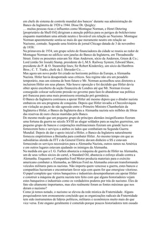 em chefe do sistema de controle mundial dos bancos’ durante sua administração do
Banco da Inglaterra de 1920 a 1944. Disse Dr. Quigley:
… muitas pessoas ricas e influentes como Montague Norman, e Henri Detering
[proprietário da Shell Oil] dirigiram a atenção pública para os perigos do bolchevismo
enquanto mantinham uma atitude neutra e favorável em relação ao Nazismo. Montague
Norman aparentemente sentia-se mais do que meramente neutro em relação ao
Nazismo, contudo. Segundo uma história do jornal Chicago datada de 3 de novembro
de 1938:
Na primavera de 1934, um grupo seleto de financiadores da cidade se reuniu ao redor de
Montague Norman no edifício sem janelas do Banco da Inglaterra, em Threadneedle
Street. Entre os presentes estavam Sir Alan Anderson, sócio da Anderson, Green & Co.;
Lord (então Sir Josiah) Stamp, presidente do L.M.S. Railway System; Edward Shaw,
presidente do P. & O. Steamship lines; Sir Robert Kindersley, um sócio da Hambros
Bros.; C. T. Tiarks, chefe da J. Shroeder Co….
Mas agora um novo poder foi criado no horizonte político da Europa, a Alemanha
Nazista. Hitler havia desapontado seus críticos. Seu regime não era um pesadelo
temporário, mas um sistema de bom futuro e Mr. Norman aconselhou seus diretores a
incluirem Hitler em seus planos. Não houve oposição e foi decidido que Hitler devia
obter apoio encoberto da seção financeira de Londres até que Mr. Norman tivesse
conseguido colocar suficiente pressão no governo para faze-lo abandonar sua política
pró francesa para uma mais promissora orientação pró germânica.
O Banco da Inglaterra continuou a apoiar Hitler até mesmo depois que o ditador nazista
embarcou em seu programa de conquista. Depois que Hitler invadiu a Checoslováquia
em violação ao pacto de não agressão entre o Primeiro Ministro Chamberlain da
Inglaterra e Hitler, o Banco da Inglaterra deu a Alemanha nazista seis milhões de libras
das reservas de ouro checas mantidas pelo Banco.
Do mesmo modo que um pequeno grupo de príncipes alemães insignificantes fizeram
uma fortuna da guerra no século XVIII ao alugar soldados para as nações guerreiras, um
pequeno grupo de bancos e corporações multinacionais fizeram um grande lucro ao
fornecerem bens e serviços a ambos os lados que combatiam na Segunda Guerra
Mundial. Depois de dar o apoio inicial a Hitler, o Banco da Inglaterra naturalmente
forneceu empréstimos a Bretanha para combater Hitler. Ao mesmo tempo em que as
subsidiárias alemãs da ITT e da General Eletric davam dinheiro a SS e estavam
fornecendo os serviços necessários para a Alemanha Nazista, outros ramos na América
e em outros lugares estavam ajudando os inimigos da Alemanha.
Na medida em que a I. G. Farben abastecia a máquina de guerra de Hitler na Alemanha,
um de seus velhos sócios do cartel, a Standard Oil, abastecia o esforço aliado contra a
Alemanha. Enquanto a Companhia Ford Motor produzia materiais para o exército
americano combater a Alemanha, as fábricas Ford na Alemanha estavam transformando
veículos militares para os nazistas. Não importa quem vencesse a guerra, estes bancos e
companhias lucrariam e encontrariam favor seja com quem for que emergisse vitorioso.
O papel completo que vários banqueiros e industriais desempenharam em apoiar Hitler
e construir a máquina de guerra nazista tem feito com que alguns historiadores vejam
estes banqueiros e industriais como os verdadeiros poderes por trás do nazismo. Eles de
fato são altamente importantes, mas eles realmente foram as fontes máximas que nos
deram o nazismo?
Como já temos notado, o nazismo se elevou da rede mística da Fraternidade. Alguns
pesquisadores tem eroneamente concluido que as organizações radicais da Fraternidade
tem sido instrumentos de líderes políticos, militares e econômicos muito mais do que
vice versa. Este engano geralmente é cometido porque poucos historiadores tem ousado
 