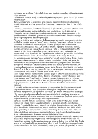considerar que a rede da Fraternidade tenha sido máxima em poder e influência para as
elites humanas.
Uma vez esta influência seja reconhecida, podemos perguntar: quem é poder por trás da
Fraternidade?
Temos, com certeza, já respondido esta pergunta de um modo inaceitável para um
grande número de pessoas: os membros de uma raça extraterrestre, isto é, a sociedade
tutelar.
Uma vez comecemos a considerar seriamente tal possibilidade, devemos retornar nossa
contemplação para as páginas da história para confirmação – neste caso para a
Alemanha Nazista. Quando fazemos isto, descobrimos uma coisa muito notável: Os
próprios nazistas afirmavam que uma sociedade extraterrstre era a fonte da ideologia
deles e o poder por trás de sua organização!
Através da história, as organizações da Fraternidade tem estado prometendo a máxima
lealdade a variados ‘deuses’, ‘anjos’, ’seres cósmicos, ‘mestres ascendidos’ de outros
planetas, e similares não terrestres quase todos os quais parecem ser os tutores
disfarçados pelos véus do mito. A Sociedade Thule, e o próprio misticismo nazista,
também afirmaram que sua verdadeira liderança vinha de fontes extraterrestres. Os
nazistas se referiam a seus ocultos mestres extraterrestres como super-homens
subterrâneos. Hitler acreditava nos ’super-homens’ e afirmava que ele uma vez tinha se
encontrado com um, como o fizeram outros membros da liderança de Thule.
Os nazistas disseram que seus ’super-homens’ vivem sob a superfície da Terra e foram
os criadores da raça ariana. Os arianos portanto constituiam a única raça ‘pura’ do
mundo e todas as outras pessoas eram vistas como mutações genéticas. Os nazistas
planejavam ‘repurificar’ a humanidade ao matar todo mundo que não era ariano. Os
principais líderes nazistas acreditavam que os ’super-homens subterrâneos’ retornariam
à superfície da Terra para governa-la tão logo os nazistas começassem seu programa de
purificação racial e estabelecessem o Reich de Mil Anos.
Estas crenças nazistas eram similares a outras religiões tutelares que ensinam as pessoas
a se prepararem para o futuro retorno de seres sobrenaturais ou sobre-humanos que
reinarão sobre uma Terra Utópica. Como em outras religiões tutelares, a vinda dos
’super-homens’ nazistas coincidiria com um grande final de ‘julgamento divino’. Sobre
o ‘julgamento divino’, Hitler tinha declarado na côrte durante os dias iniciais do
nazismo:
O exército nazista que temos formado está crescendo dia a dia. Nutro uma esperança
orgulhosa que um dia a hora virá quando estas rígidas companhias crescerão em
batalhões a regimentos, de regimentos a divisões, que a velha fita decorativa do chapéu
[fita ou roseta usada em um chapéu como um escudo] será retirada da lama, que as
velhas bandeiras balouçarão novamente, que haverá uma reconciliação ao último grande
julgamento divino que estamos preparados para enfrentar.
Seria que os super-homens nazistas não fossem afinal extraterrestres, mas fossem
terrenos em origem porque alegadamente eles se elevavam de sob a superfície do
planeta. Contudo, Hitler e seus compatriotas místicos tinham curiosamente invertido a
visão do universo. Em seu modo de pensar, o universo consiste de uma rocha infinita
que é quebrada por inúmeras áreas vazias. Em outras palavras, o universo é como um
pedaço infinito de queijo suiço, com muitos buracos nele. A superfície côncava das
áreas vazias são as superfícies dos planetas, incluindo a Terra.
Portanto os humanos não estão vivendo na superfície externa de uma bola redonda: eles
estão sendo empurrados pela gravidade contra a superfície interna de uma área oca.
Segundo os nazistas, o sol se pendura suspenso no meio da área oca, o céu é feito de gás
azul, a as estrelas são objetos pequeninos [talvez cristais de gelo] que ficam pendurados
de modo similar ao sol. Neste infinito universo de pedra de um ‘queijo suiço’ há muitas
 