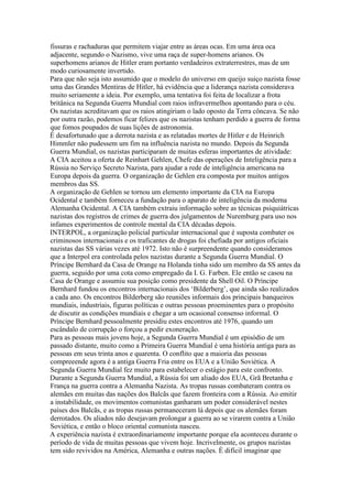 fissuras e rachaduras que permitem viajar entre as áreas ocas. Em uma área oca
adjacente, segundo o Nazismo, vive uma raça de super-homens arianos. Os
superhomens arianos de Hitler eram portanto verdadeiros extraterrestres, mas de um
modo curiosamente invertido.
Para que não seja isto assumido que o modelo do universo em queijo suiço nazista fosse
uma das Grandes Mentiras de Hitler, há evidência que a liderança nazista considerava
muito seriamente a ideia. Por exemplo, uma tentativa foi feita de localizar a frota
britânica na Segunda Guerra Mundial com raios infravermelhos apontando para o céu.
Os nazistas acreditavam que os raios atingiriam o lado oposto da Terra côncava. Se não
por outra razão, podemos ficar felizes que os nazistas tenham perdido a guerra de forma
que fomos poupados de suas lições de astronomia.
É desafortunado que a derrota nazista e as relatadas mortes de Hitler e de Heinrich
Himmler não pudessem um fim na influência nazista no mundo. Depois da Segunda
Guerra Mundial, os nazistas participaram de muitas esferas importantes de atividade:
A CIA aceitou a oferta de Reinhart Gehlen, Chefe das operações de Inteligência para a
Rússia no Serviço Secreto Nazista, para ajudar a rede de inteligência americana na
Europa depois da guerra. O organização de Gehlen era composta por muitos antigos
membros das SS.
A organização de Gehlen se tornou um elemento importante da CIA na Europa
Ocidental e também forneceu a fundação para o aparato de inteligência da moderna
Alemanha Ocidental. A CIA também extraiu informação sobre as técnicas psiquiátricas
nazistas dos registros de crimes de guerra dos julgamentos de Nuremburg para uso nos
infames experimentos de controle mental da CIA décadas depois.
INTERPOL, a organização policial particular internacional que é suposta combater os
criminosos internacionais e os traficantes de drogas foi chefiada por antigos oficiais
nazistas das SS várias vezes até 1972. Isto não é surpreendente quando consideramos
que a Interpol era controlada pelos nazistas durante a Segunda Guerra Mundial. O
Príncipe Bernhard da Casa de Orange na Holanda tinha sido um membro da SS antes da
guerra, seguido por uma cota como empregado da I. G. Farben. Ele então se casou na
Casa de Orange e assumiu sua posição como presidente da Shell Oil. O Príncipe
Bernhard fundou os encontros internacionais dos ‘Bilderberg’, que ainda são realizados
a cada ano. Os encontros Bilderberg são reuniões informais dos principais banqueiros
mundiais, industriais, figuras políticas e outras pessoas proeminentes para o propósito
de discutir as condições mundiais e chegar a um ocasional consenso informal. O
Príncipe Bernhard pessoalmente presidiu estes encontros até 1976, quando um
escândalo de corrupção o forçou a pedir exoneração.
Para as pessoas mais jovens hoje, a Segunda Guerra Mundial é um episódio de um
passado distante, muito como a Primeira Guerra Mundial é uma história antiga para as
pessoas em seus trinta anos e quarenta. O conflito que a maioria das pessoas
compreeende agora é a antiga Guerra Fria entre os EUA e a União Soviética. A
Segunda Guerra Mundial fez muito para estabelecer o estágio para este confronto.
Durante a Segunda Guerra Mundial, a Rússia foi um aliado dos EUA, Grã Bretanha e
França na guerra contra a Alemanha Nazista. As tropas russas combateram contra os
alemães em muitas das nações dos Balcãs que fazem fronteira com a Rússia. Ao emitir
a instabilidade, os movimentos comunistas ganharam um poder considerável nestes
países dos Balcãs, e as tropas russas permaneceram lá depois que os alemães foram
derrotados. Os aliados não desejavam prolongar a guerra ao se virarem contra a União
Soviética, e então o bloco oriental comunista nasceu.
A experiência nazista é extraordinariamente importante porque ela aconteceu durante o
período de vida de muitas pessoas que vivem hoje. Incrivelmente, os grupos nazistas
tem sido revividos na América, Alemanha e outras nações. É difícil imaginar que
 