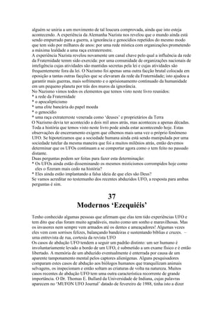 alguém se uniria a um movimento de tal loucura comprovada, ainda que isto esteja
acontecendo. A experiência da Alemanha Nazista nos revelou que o mundo ainda está
sendo empurrado para a guerra, a ignorância e genocídios repetidos do mesmo modo
que tem sido por milhares de anos: por uma rede mística com organizações prometendo
a máxima lealdade a uma raça extraterrestre.
A experiência Nazista revelou novamente um canal chave pelo qual a influência da rede
da Fraternidade temm sido exercida: por uma comunidade de organizações nacionais de
inteligência cujas atividades são mantidas secretas pela lei e cujas atividades são
frequentemente fora da lei. O Nazismo foi apenas uma outra facção brutal colocada em
oposição a tantas outras facções que se elevaram da rede da Fraternidade; isto ajudou a
garantir mais guerras, mais sofrimento e o aprisionamento continuado da humanidade
em um pequeno planeta por trás dos muros da ignorância.
No Nazismo vimos todos os elementos que temos visto neste livro reunidos:
* a rede da Fraternidade
* o apocalipticismo
* uma elite bancária do papel moeda
* o genocídio
* uma raça extraterreste venerada como ‘deuses’ e proprietários da Terra
O Nazismo devia ter acontecido a dois mil anos atrás, mas aconteceu a apenas décadas.
Toda a história que temos visto neste livro pode ainda estar acontecendo hoje. Estas
observações de encerramento exigem que olhemos mais uma vez o próprio fenômeno
UFO. Se hipotetizamos que a sociedade humana ainda está sendo manipulada por uma
sociedade tutelar da mesma maneira que foi a muitos milênios atrás, então devemos
determinar que os UFOs continuam a se comportar agora como o tem feito no passado
distante.
Duas perguntas podem ser feitas para fazer esta determinação:
* Os UFOs ainda estão disseminando os mesmos misticismos corrompidos hoje como
eles o fizeram mais cedo na história?
* Eles ainda estão implantando a falsa ideia de que eles são Deus?
Se vamos acreditar no testemunho dos recentes abduzidos UFO, a resposta para ambas
perguntas é sim.
37
Modernos ‘Ezequiéis’
Tenho conhecido algumas pessoas que afirmam que elas tem tido experiências UFO e
tem dito que elas foram muito agradáveis, muito como um sonho e maravilhosas. Mas
os invasores nem sempre vem armados até os dentes e ameaçadores! Algumas vezes
eles vem com sorrisos felizes, balançando bandeiras e sustentando bíblias e cruzes. –
uma entrevista de rua, cortesia da revista UFO
Os casos de abdução UFO tendem a seguir um padrão distinto: um ser humano é
involuntariamente levado a bordo de um UFO, é submetido a um exame físico e é então
libertado. A memória de um abduzido eventualmente é enterrada por causa de um
aparente tamponamento mental pelos captores alienígenas. Alguns pesquisadores
comparam estes casos de abdução aos biólogos humanos que tranquilizam animais
selvagens, os inspecionam e então soltam as criaturas de volta na natureza. Muitos
casos recentes de abdução UFO tem uma outra característica recorrente de grande
importância. O Dr. Thomas E. Bullard da Universidade de Indiana, cujas palavras
aparecem no ‘MUFON UFO Journal’ datado de fevereiro de 1988, tinha isto a dizer
 