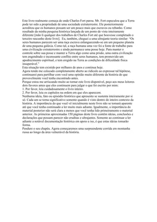 Este livro realmente começa de onde Charles Fort parou. Mr. Fort especulou que a Terra
pode ter sido a propriedade de uma sociedade extraterrestre. Ele posteriormente
acreditou que os humanos possam ser um pouco mais que escravos ou rebanho. Como
resultado da minha pesquisa histórica lançada de um ponto de vista inteiramente
diferente [mão li qualquer dos trabalhos de Charles Fort até que houvesse completado o
terceiro rascunho deste livro]. Eu, também, cheguei a uma ultrajante teoria similar: “Os
seres humanos parecem ser uma raça escrava enlanguecendo-se em um pequeno planeta
de uma pequena galáxia. Como tal, a raça humana uma vez foi a fonte de trabalho para
uma civilização extraterrestre e ainda permanece uma posse hoje. Para manter o
controle sobre sua posse e manter a Terra algo como uma prisão, uma outra civilização
tem engendrado o incenssante conflito entre seres humanos, tem promovido um
apodrecimento espiritual, e tem eregido na Terra as condições de dificuldade física
insuperável.”
Esta situação tem existido por milhares de anos e continua hoje.
Agora tendo me colocado completamente aberto ao ridiculo ao expressar tal hipótese,
continuarei para partilhar com você uma opinião muito diferente da história do que
provavelmente você tenha encontrado antes.
Porque estou me arriscando muito ao tornar este livro disponível, peço aos meus leitores
dois favores antes que eles continuem para julgar o que foi escrito por mim:
1. Por favor, leia cuidadosamente o livro inteiro.
2. Por favor, leia os capítulos na ordem em que eles aparecem.
Nenhuma ideia, fato ou episódio histórico que apresento se sustenta inteiramente por si
só. Cada um se torna significativo somente quando é visto dentro do inteiro contexto da
história. A importância do que você vê inicialmente neste livro não se tornará aparente
até que você tenha continuado a ler muito mais adiante. Igualmente, a importância do
material posterior não será clara a menos que você tenha lido primeiramente o material
anterior. As primeiras aproximadas 150 páginas deste livro contêm ideias, conclusões e
declarações que possam parecer não eruditas e ultrajantes. Somente ao continuar a ler
adiante a notável documentação histórica em apoio a iso, é que estas ideias tomarão
forma.
Pendure o seu chapéu. Agora começaremos uma surpreendente corrida em montanha
russa ao longo da área vulnerável da história.
 