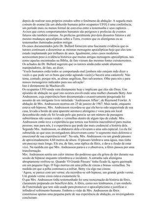 depois de realizar seus próprios estudos sobre o fenômeno de abdução: A seguela mais
comum do exame [de um abduzido humano pelos ocupantes UFO] é uma conferência,
um período mais ou menos formal de conversa entre a testemunha e seus captores…
Avisos que certos comportamentos humanos são perigosos e profecias de eventos
futuros são também comuns. As profecias geralmente prevêem desastres futuros e até
mesmo mudanças apocalípticas sobre a Terra, eventos que os alienígenas ou as
testemunhas iluminadas podem mitigar.
Os casos documentados pelo Dr. Bullard fornecem uma fascinante evidência que os
tutores continuam a disseminar as mesmas mensagens apocalípticas hoje que eles tem
estado implantando por milhares de anos. Igualmente, estes casos modernos
acrescentam peso à evidência histórica que muitas antigas mensagens apocalípticas, tais
como aquelas encontradas na Bíblia, de fato vieram das mesmas fontes extraterrestres.
Os achados do Dr. Bullard sugerem que os tutores ainda estão sendo altamente
manipuladores, de fato, ao dizer,
‘Vocês humanos estão todos se comportando mal [embora não estejam indo dizer a
vocês o que pode ser os bons que estão agitando vocês] e haverá uma catástrofe. Não
tema, contudo, porque nós, as almas angélicas, lhes salvaremos. Olhe para nós e para
nossos mensageiros indicados para sua salvação’.
Isto é diretamente de Machiavelli.
Os ocupantes UFO ainda vem diretamente hoje e implicam que eles são Deus. Um
episódio de abdução no qual isto ocorreu envolvendo uma mulher chamada Betty Ann
Andreasson, cuja experiência bem documentada e exaustivamente pesquisada foi
assunto de um intrigante livro intitulado ‘Andreasson Affair’, de Raymond Fowler. A
abdução de Mrs. Andreasson ocorreu em 25 de janeiro de 1967. Mais tarde, enquanto
estava sob hipnose, Mrs. Andreasson recordou-se que ela havia sido sequestrada de sua
casa, levada a bordo de uma aparente aeronave alenígena e voou para um local
desconhecido onde ele foi levada pelo que parecia ser um número de passagens
subterrâneas não usuais verdes e vermelhas dentro de algum tipo de cidade. Mrs.
Andreasson então teve a experiência que tornou sua história inacreditável para muitas
pessoas; mas para nós, é a experiência que pode dar mais credencial a história dela.
Segundo Mrs. Andreasson, os abdutores dela a levaram a uma sala especial. Lá ela foi
submetida ao que seus investigadores descreveram como ‘o segmento mais doloroso e
emocional de sua experiência total’. Na sala, Mrs. Andreasson viu um grande pássaro
de aproximadamente 4,60 metros de altura. O pássaro lembrava uma águia, mas tinha
um pescoço mais longo. Ele era, de fato, uma réplica da fênix, e dava a ilusão de estar
vivo. Na medida em que Mrs. Andreasson parava e o observava, a fênix passou por uma
transformação.
Mrs. Andreasson sentiu um calor intenso tão poderoso que ela gritou de dor durante sua
sessão de hipnose enquanto relembrava o incidente. A estranha sala alienígena
abruptamente resfriou-se. Quando ‘O Grande Pássaro’ tinha ficado lá, agora queimado
em um pequeno fogo. O fogo morreu em uma pilha de cinzas e brasas vermelhas. Na
medida em que a pilha continuava a esfriar, Betty viu algo nas cinzas:
‘Agora, se parece com um verme, ela recordou-se sob hipnose, um grande gordo verme.
Um grande verme cinza estava exatamente lá.
O que Mrs. Andreasson tinha testemunhado foi uma reencenação da história da fênix,
claramente preparada em benefício dela. A fênix, como nos lembramos, é um símbolo
da Fraternidade que tem sido usado para promover o apocalipticismo e justificar o
infindável sofrimento humano. Embora a visão de Mrs. Andreasson da fênix
constituisse apenas uma pequena parte de sua experiência de abdução, os investigadores
concluiram:
 