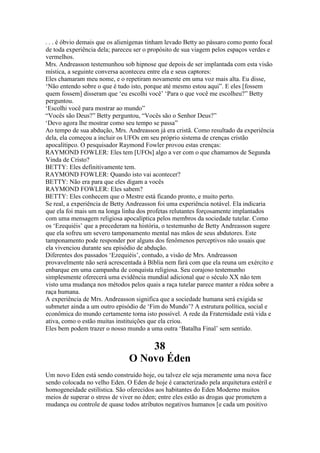 . . . é óbvio demais que os alienígenas tinham levado Betty ao pássaro como ponto focal
de toda experiência dela; pareceu ser o propósito de sua viagem pelos espaços verdes e
vermelhos.
Mrs. Andreasson testemunhou sob hipnose que depois de ser implantada com esta visão
mística, a seguinte conversa aconteceu entre ela e seus captores:
Eles chamaram meu nome, e o repetiram novamente em uma voz mais alta. Eu disse,
‘Não entendo sobre o que é tudo isto, porque até mesmo estou aqui”. E eles [fossem
quem fossem] disseram que ‘eu escolhi você’ ‘Para o que você me escolheu?” Betty
perguntou.
‘Escolhi você para mostrar ao mundo”
“Vocês são Deus?” Betty perguntou, “Vocês são o Senhor Deus?”
‘Devo agora lhe mostrar como seu tempo se passa”
Ao tempo de sua abdução, Mrs. Andreasson já era cristã. Como resultado da experiência
dela, ela começou a incluir os UFOs em seu próprio sistema de crenças cristão
apocalítipco. O pesquisador Raymond Fowler provou estas crenças:
RAYMOND FOWLER: Eles tem [UFOs] algo a ver com o que chamamos de Segunda
Vinda de Cristo?
BETTY: Eles definitivamente tem.
RAYMOND FOWLER: Quando isto vai acontecer?
BETTY: Não era para que eles digam a vocês
RAYMOND FOWLER: Eles sabem?
BETTY: Eles conhecem que o Mestre está ficando pronto, e muito perto.
Se real, a experiência de Betty Andreasson foi uma experiência notável. Ela indicaria
que ela foi mais um na longa linha dos profetas relutantes forçosamente implantados
com uma mensagem religiosa apocalíptica pelos membros da sociedade tutelar. Como
os ‘Ezequiéis’ que a precederam na história, o testemunho de Betty Andreasson sugere
que ela sofreu um severo tamponamento mental nas mãos de seus abdutores. Este
tamponamento pode responder por alguns dos fenômenos perceptivos não usuais que
ela vivenciou durante seu episódio de abdução.
Diferentes dos passados ‘Ezequiéis’, contudo, a visão de Mrs. Andreasson
provavelmente não será acrescentada à Bíblia nem fará com que ela reuna um exército e
enbarque em uma campanha de conquista religiosa. Seu corajoso testemunho
simplesmente oferecerá uma evidência mundial adicional que o século XX não tem
visto uma mudança nos métodos pelos quais a raça tutelar parece manter a rédea sobre a
raça humana.
A experiência de Mrs. Andreasson significa que a sociedade humana será exigida se
submeter ainda a um outro episódio de ‘Fim do Mundo’? A estrutura política, social e
econômica do mundo certamente torna isto possível. A rede da Fraternidade está vida e
ativa, como o estão muitas instituições que ela criou.
Eles bem podem trazer o nosso mundo a uma outra ‘Batalha Final’ sem sentido.
38
O Novo Éden
Um novo Eden está sendo construído hoje, ou talvez ele seja meramente uma nova face
sendo colocada no velho Eden. O Eden de hoje é caracterizado pela arquitetura estéril e
homogeneidade estilística. São oferecidos aos habitantes do Eden Moderno muitos
meios de superar o stress de viver no éden; entre eles estão as drogas que prometem a
mudança ou controle de quase todos atributos negativos humanos [e cada um positivo
 