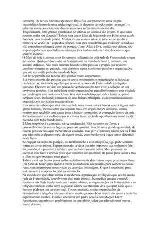 também]. Os novos Edenitas aprendem filosofias que prometem uma Utopia
materialista dentro de uma aridez espiritual. A despeito de todos estes ‘avanços’, os
edenitas ainda cometem suicídio em uma taxa surpreendentemente alta.
Tragicamente, uma grande quantidade de vítimas de suicídio são jovens. O que estas
pessoas estão nos dizendo? Talvez seja que o Eden de hoje ainda é o Eden; uma gaiola
dourada, uma mimada prisão. Muitos jovens sentem isto e se rebelam ao mudar a
maneira de vestir ou o corte dos cabelos, mas eles descobrem que estão aprisionados e
não entendem realmente como ou porque. Como Adão e Eva, muitos indivíduos, não
importa quão bem sucedidos ou mimados eles tenham sido na vida, descobrem que
querem escapar.
O Eden de hoje continua a ser fortemente influenciado pela rede da Fraternidade e seus
derivados. Qualquer discussão da Fraternidade no mundo de hoje é, contudo, um
assunto delicado. Não mais estamos falando sobre pessoas e grupos que residem
confortavelmente no passado, mas devemos agora confrontar pessoas e organizações
que são em muito parte do mundo de hoje:
Por favor permita-me reiterar dois pontos muito importantes:
1.A vasta maioria das pessoas que se une a movimentos e organizações o faz pelas
razões certas; incluindo aqueles que se unem a ramos da Fraternidade e religiões
tutelares. Eles tem ouvido um pouco de verdade ou eles tem visto a solução de um
problema genuíno. Eles trabalham nestas organizações para disseminarem esta verdade
ou resolverem este problema. Como tem sido verdadeiro por toda a história, quase
nenhum deles, incluindo a maioria de seus líderes principais, estão reconhecidamente
engajados em atividades maquiavélicas.
Eles somente sabem que eles tem recebido uma causa justa a buscar contra algum outro
grupo humano, inconsciente que alguém mais, em organizações similares, outras
pessoas tem recebido uma causa justa a buscar contra eles. A corrupção dentro da rede
da Fraternidade, e a violência que se emana disso, estão desapontando-os como o está
fazendo com todo mundo mais.
2.Meu propósito é a correção, não a condenação. Não há santos na Terra, e
provavelmente em outros lugares, para este assunto. Sim, há uma grande quantidade de
muitas pessoas boas que merecem ser ajudadas, mas provavelmente não há ser na Terra
que não tenha a algum tempo, de algum modo, contribuido para o que temos discutido
neste livro.
Se engajar na culpa, na punição, ou recriminação a este estágio do jogo pode somente
tornar as coisas piores. Espero encorajar a ideia que não importa o que tenhamos feito
no passado, é o presente e o futuro que verdadeiramente conta. Meu propósito ao
escrever este livro é apenas pedir que tomemos um momento de pausa para voltar a trás
e olhar no que podemos estar pegos.
Talvez cada um de nós possa então cuidadosamente determinar o que precisamos fazer
[ou parar de fazer] para ajudar a trazer as mudanças necessárias para colocar as coisas
retas, sem interromper nossa vidas ou queridas instituições. O que é necessário para
todo mundo é cooperação, não recriminação.
Na medida em que observamos as modernas organizações e religiões que se elevam da
rede da Fraternidade, descobrimos algo mais irônico. Na medida em que o mundo
continua seu flerte intelectual com o materialismo, as organizações da Fraternidade e as
religiões tutelares estão entre as poucas fontes que mantêm viva qualquer ideia que o
homem pode ser um ser espiritual. Como resultado, muitas organizações da
Fraternidade e religiões tutelares atraem muitas pessoas boas dentro das quais a centelha
espiritual não morreu. É difícil encontrar um padre Jesuíta, um Maçom Livre
Americano, um ministro presbiteriano ou um rabino judeu que não seja uma pessoa
muito decente.
 