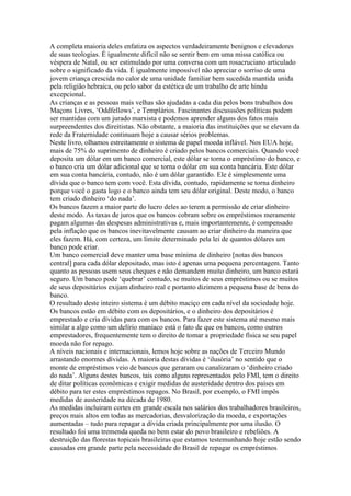 A completa maioria deles enfatiza os aspectos verdadeiramente benignos e elevadores
de suas teologias. É igualmente difícil não se sentir bem em uma missa católica ou
véspera de Natal, ou ser estimulado por uma conversa com um rosacruciano articulado
sobre o significado da vida. É igualmente impossível não apreciar o sorriso de uma
jovem criança crescida no calor de uma unidade familiar bem sucedida mantida unida
pela religião hebraica, ou pelo sabor da estética de um trabalho de arte hindu
excepcional.
As crianças e as pessoas mais velhas são ajudadas a cada dia pelos bons trabalhos dos
Maçons Livres, ‘Oddfellows’, e Templários. Fascinantes discusssões políticas podem
ser mantidas com um jurado marxista e podemos aprender alguns dos fatos mais
surpreendentes dos direitistas. Não obstante, a maioria das instituições que se elevam da
rede da Fraternidade continuam hoje a causar sérios problemas.
Neste livro, olhamos estreitamente o sistema de papel moeda inflável. Nos EUA hoje,
mais de 75% do suprimento de dinheiro é criado pelos bancos comerciais. Quando você
deposita um dólar em um banco comercial, este dólar se torna o empréstimo do banco, e
o banco cria um dólar adicional que se torna o dólar em sua conta bancária. Este dólar
em sua conta bancária, contudo, não é um dólar garantido. Ele é simplesmente uma
dívida que o banco tem com você. Esta dívida, contudo, rapidamente se torna dinheiro
porque você o gasta logo e o banco ainda tem seu dólar original. Deste modo, o banco
tem criado dinheiro ‘do nada’.
Os bancos fazem a maior parte do lucro deles ao terem a permissão de criar dinheiro
deste modo. As taxas de juros que os bancos cobram sobre os empréstimos meramente
pagam algumas das despesas administrativas e, mais importantemente, é compensado
pela inflação que os bancos inevitavelmente causam ao criar dinheiro da maneira que
eles fazem. Há, com certeza, um limite determinado pela lei de quantos dólares um
banco pode criar.
Um banco comercial deve manter uma base mínima de dinheiro [notas dos bancos
central] para cada dólar depositado, mas isto é apenas uma pequena percentagem. Tanto
quanto as pessoas usem seus cheques e não demandem muito dinheiro, um banco estará
seguro. Um banco pode ‘quebrar’ contudo, se muitos de seus empréstimos ou se muitos
de seus depositários exijam dinheiro real e portanto dizimem a pequena base de bens do
banco.
O resultado deste inteiro sistema é um débito maciço em cada nível da sociedade hoje.
Os bancos estão em débito com os depositários, e o dinheiro dos depositários é
emprestado e cria dívidas para com os bancos. Para fazer este sistema até mesmo mais
similar a algo como um delírio maníaco está o fato de que os bancos, como outros
emprestadores, frequentemente tem o direito de tomar a propriedade física se seu papel
moeda não for repago.
A níveis nacionais e internacionais, lemos hoje sobre as nações de Terceiro Mundo
arrastando enormes dívidas. A maioria destas dívidas é ‘ilusória’ no sentido que o
monte de empréstimos veio de bancos que geraram ou canalizaram o ‘dinheiro criado
do nada’. Alguns destes bancos, tais como alguns representados pelo FMI, tem o direito
de ditar políticas econômicas e exigir medidas de austeridade dentro dos países em
débito para ter estes empréstimos repagos. No Brasil, por exemplo, o FMI impôs
medidas de austeridade na década de 1980.
As medidas incluiram cortes em grande escala nos salários dos trabalhadores brasileiros,
preços mais altos em todas as mercadorias, desvalorização da moeda, e exportações
aumentadas – tudo para repagar a dívida criada principalmente por uma ilusão. O
resultado foi uma tremenda queda no bem estar do povo brasileiro e rebeliões. A
destruição das florestas topicais brasileiras que estamos testemunhando hoje estão sendo
causadas em grande parte pela necessidade do Brasil de repagar os empréstimos
 