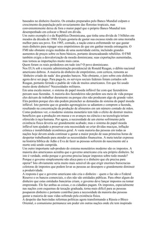 baseados no dinheiro ilusório. Os estudos preparados pelo Banco Mundial culpam o
crescimento da população pelo esvaziamento das florestas tropicais, mas
convenientemente deixa de fora o maior papel que o próprio Banco Mundial tem
desempenhado em colocar o Brasil em dívida.
Um outro exemplo é o da República Dominicana, que tinha uma dívida de 3 bilhões em
meados da década de 1980. O país gostaria de gastar sua escassa renda em uma moradia
melhor para seu povo. Em 1985, contudo, a nação estava enfrentando ter que gastar
mais dinheiro para repagar seus empréstimos do que em ganhar moeda estrangeira. O
FMI não obstante exigiu medidas de uma austeridade estrita, incluindo grandes
aumentos de preços sobre os bens básicos, portanto desencadeando rebeliões. O FMI
também exigiu a desvalorização da moeda dominicana; suas exportações aumentadas,
mas tornou as importações muito mais caras.
Quem foram os reais perdedores em tudo isto? O povo dominicano.
Nos EUA sob a recente administração presidencial de Ronald Reagan, o débito nacional
americano dobrou. A maioria do dinheiro de empréstimo, com certeza, remonta ao
‘dinheiro criado do nada’ dos grandes bancos. Não obstante, o juro sobre este dinheiro
agora deve ser pago. Para paga-lo, os serviços sociais federais foram cortados sob
Reagan, portanto ferindo o padrão de vida de muitos americanos. Em que foi usado
muito deste dinheiro? Necessidades militares.
Em uma escala menor, o sistema do papel moeda inflável faz com que fazendeiros
percam suas fazendas. A maioria dos fazendeiros não perdem seu meio de vida porque
eles deixam de trabalhar duramente ou porque eles não produzam algo de grande valor.
Eles perdem porque eles não podem preencher as demandas do sistema do papel moeda
inflável. Isto permite que os grandes agronegócios se adiantem e comprem a fazenda,
resultando na concentração da produção de alimentos em um número contado de mãos.
Como podemos ver, o moderno sistema monetário tem tido o efeito de destruir muitos
benefícios que a produção em massa e os avanços na ciência e na tecnologia teriam
oferecido à raça humana. Por agora, a necessidade de um eterno sofrimento pela
existência física deveria ser grandemente acabado; mas o sistema do papel moeda
inflável tem ajudado a preservar esta necessidade ao criar dívidas maciças, inflação
crônica e instabilidade econômica geral. A vasta maioria das pessoas em todas as
nações hoje devem ainda continuar a gastar a maior porção de suas primeiras horas de
despertar trabalhando para atender as necessidades financeiras. A meta tutelar expressa
na história bíblica de Adão e Eva de fazer as pessoas sofrerem do nascimento até a
morte está sendo cumprida.
Um outro importante sub-produto do sistema monetários moderno são os impostos. A
maioria dos americanos acredita que o governo americano cria seu próprio dinheiro. Se
isto é verdade, então porque o governo precisa lançar impostos sobre todo mundo?
Porque o governo simplesmente não aloca para si o dinheiro que ele precisa para
operar? Isto obviamente seria muito mais sensível do que erigir enormes burocracias
coletoras de impostos que podem levar as pessoas ao desespero e grandemente diminuir
a produtividade.
A resposta é que o governo americano não cria o dinheiro – quem o faz são o Federal
Reserve e os bancos comerciais, e eles não são entidades públicas. Para obter algum do
dinheiro que estas entidades bancárias criam, o governo deve lançar impostos ou tomar
emprestado. Ele faz ambas as coisas, e os cidadãos pagam. Os impostos, especialmente
nas nações com esquemas de taxação graduada, torna mais difícil para as pessoas
pouparem dinheiro e portanto contribui para a necessidade da maioria das pessoas
gastar a maioria de suas vidas sofrendo pela existência física.
A despeito das benvindas reformas políticas agora transformando a Rússia o Bloco
Oriental, o comunismo permanece um poder em outras nações onde ele tem inspirado
 
