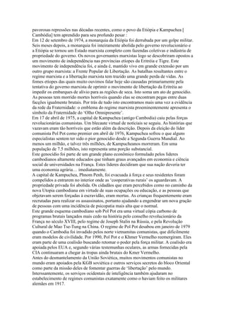 pavorosas repressões nas décadas recentes, como o povo da Etiópia e Kampuchea [
Cambódia] tem aprendido para seu profundo pesar :
Em 12 de setembro de 1974, a monarquia da Etiópia foi derrubada por um golpe militar.
Seis meses depois, a monarquia foi inteiramente abolida pelo governo revolucionário e
a Etiópia se tornou um Estado marxista completo com fazendas coletivas e indústria de
propriedade do governo. Os novos governantes marxistas logo se descobriram opostos a
um movimento de independência nas províncias etíopes da Eritréia e Tigre. Este
movimento de independência foi, e ainda é, mantido vivo em grande extensão por um
outro grupo marxista: a Frente Popular de Libertação. As batalhas resultantes entre o
regime marxista e a libertação marxista tem trazido uma grande perda de vidas. As
fomes etíopes das quais muito ouvimos falar hoje são causadas primariamente pela
tentativa do governo marxista de oprimir o movimento de libertação da Eritréia ao
impedir os embarques de alívio para as regiões de seca. Isto soma um ato de genocídio.
As pessoas tem morrido mortes horríveis quando elas se encontram pegas entre duas
facções igualmente brutais. Por trás de tudo isto encontramos mais uma vez a evidência
da rede da Fraternidade: o emblema do regime marxista proeminentemente apresenta o
símbolo da Fraternidade do ‘Olho Omnipresente’.
Em 17 de abril de 1975, a capital de Kampuchea (antigo Cambodia) caiu pelas forças
revolucionárias comunistas. Um blecaute virtual de notíciais se seguiu. As histórias que
vazavam eram tão horríveis que estão além da descrição. Depois da eleição do líder
comunista Pol Pot como premier em abril de 1976, Kampuchea sofreu o que alguns
especialistas sentem ter sido o pior genocídio desde a Segunda Guerra Mundial. Ao
menos um milhão, e talvez três milhões, de Kampucheanos morreram. Em uma
população de 7.5 milhões, isto representa uma porção substancial.
Este genocídio foi parte de um grande plano econômico formulado pelos líderes
cambodianos altamente educados que tinham graus avançados em economia e ciência
social de universidades na França. Estes líderes decidiram que sua nação deveria ter
uma economia agrária… imediatamente.
A capital de Kampuchea, Phnom Penh, foi evacuada à força e seus residentes foram
compelidos a entrarem no interior onde as ‘cooperativas rurais’ os aguardavam. A
propriedade privada foi abolida. Os cidadãos que eram percebidos como no caminho da
nova Utopia cambodiana em virtude de suas ocupações ou educação, e as pessoas que
objetavam serem forçadas à escravidão, eram mortas. As crianças frequentemente eram
recrutadas para realizar os assassinatos, portanto ajudando a engendrar um nova gração
de pessoas com uma incidência de psicopatia mais alta que o normal.
Este grande esquema cambodiano sob Pol Pot era uma virtual cópia carbono de
programas brutais lançados mais cedo na história pelo conselho revolucionário da
França no século XVIII, pelo regime de Joseph Stalin na Rússia, e pela Revolução
Cultural de Mao Tse-Tung na China. O regime de Pol Pot desabou em janeiro de 1979
quando o Cambodia foi invadido pelos norte vietnamitas comunistas, que dificilmente
eram modelos de civilidade. Por 1990, Pol Pot e o Khmer Vermelho reemergiram. Eles
eram parte de uma coalisão buscando retomar o poder pela força militar. A coalisão era
apoiada pelos EUA e, segundo várias testemunhas oculares, as armas fornecidas pela
CIA continuaram a chegar às tropas ainda brutais do Kmer Vermelho.
Antes do desmantelamento da União Soviética, muitos movimentos comunistas no
mundo eram apoiados pela KGB soviética e outros serviços secretos do bloco Oriental
como parte da missão deles de fomentar guerras de ‘libertação’ pelo mundo.
Interssantemente, os serviços ocidentais de inteligência também ajudaram no
estabelecimento de regimes comunistas exatamente como o haviam feito os militares
alemães em 1917.
 