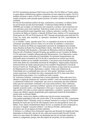 Os EUA inicialmente apoiaram Fidel Castro em Cuba e Ho Chi Minh no Vietnã, ambos
os quais depois estabeleceram regimes comunistas em suas respectivas nações. Os EUA
também iniciaram o apoio a Pol Pot e o ajudaram a alcançar o poder em Kampuchea. O
mundo comunista, tanto passado quanto presente, foi muito o produto da atividade
ocidental.
Por trás do faccionalismo político de hoje, continuamos a encontrar a evidência direta
do envolvimento da rede da Fraternidade. A Soberana Ordem Militar de Malta
(SMOM), por exemplo, era fortemente anti-comunista e instilou o anti-comunismo em
seus aderentes como meta espiritual. Nada há de errado com isto, até que isto se torna
uma outra justificativa para engendrar mais violência, opressão e conflito. Um dos
Cavaleiros de Malta na América, o falecido William Casey, chefiou a CIA americana de
28 de janeiro de 1981 até 29 de janeiro de 1987. Durante este período como chefe da CIA,
Casey fez muito para aumentar as operações encobertas da CIA, especialmente na
América Central.
Lá, os rebeldes ‘contra’ apoiados pela CIA e os esquadrões da morte de ala direita
cometeram atrocidades terríveis contra civis em nome de combater o comunismo.
Outros Cavaleiros de Malta nas organizações nacionais de inteligência tem incluido
James Buckley da Radio Free Europe/Radio Liberty, John McCone (ex diretor da CIA
sob o Presidente John Kennedy), e Alexandre de Marenches (chefe da inteligência
francesa sob o Presidente Giscard d’Estaing, que também era um Cavaleiro de Malta).
A CIA americana é também influenciada pelo Mormonismo, Livre Maçonaria e outras
organizações menos conhecidas da Fraternidade. Os mórmons frequentemente são
procurados pelos recrutadores da CIA devido a experiência no exterior que muitos
mórmons recebem em seu trabalho missionário, e uns poucos tem alcançado posições
muito altas dentro da comunidade americana de inteligência. Alguns grupos maçonicos
fornecem bolsas de estudo especiais para jovens membros frequentarem a Escola de
Serviço Exterior em Washington, D.C. Esta escola fornece ao país muito de seu pessoal
do Departamento de Estado, diplomatas e espiões. Todas estas influências da
Fraternidade tem se combinado para criar um ‘leito quente’ ideológico na política
externa americana. O resultado tem sido a manutenção dos EUA como uma eficaz
facção política para manter vivo o conflito por todo o mundo.
Os ‘assassinos solitários’ continuam hoje a serem importantes. Mais cedo neste livro,
olhamos a origem do fenômeno do ‘assassino solitário’ como um instrumento político.
A substancial evidência de ‘conspiração’ que cerca os assassinatos dos dias modernos
indica que tais assassinatos continuam a ser cruas armas políticas. Hoje a diferença
primária é que alguns ‘assassinos solitários’ parecem ser um acobertamento para um
segundo assassino oculto, e um fingimento é feito que o ‘assassino solitário’ realmente
agiu sozinho. Em todos os outros aspectos importantes, o moderno ‘assassino solitário’
é quase que idêntico aqueles programados pela organização Ismaili da Fraternidade a
séculos atrás no Oriente Médio.
Para ilustrar, vamos rever alguma evidência por trás de recentes assassinatos.
Uma grande quantidade já tem sido escrita sobre 22 de novembro de 1963, o assassinato
do Presidente John F. Kennedy, assim eu somente resumirei os eventos lá. O Presidente
Kennedy foi morto por um tiro de rifle enquanto estava em uma parada de carros em
Dallas, Texas. Quase imediatamente depois do tiro, as suspeitas de uma conspiração se
elevaram. O alegado ‘assassino solitário’, Lee Harvey Oswald, publicamente
proclamou que ele era apenas um bode espiatório.
A balística e a evidência física fortemente sugeriram que Kennedy foi atingido por balas
disparadas na frente dele, não por de trás, onde estava posicionado Oswald. Oswald
nunca teve uma chance de elaborar sua declaração que ele era um bode espiatório ou
mesmo ir a julgamento, porque, dois dias depois de sua prisão, ele foi assassinado
 