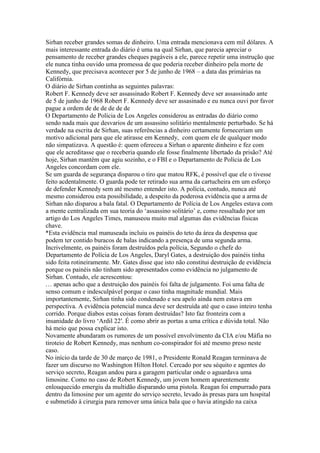 Sirhan receber grandes somas de dinheiro. Uma entrada mencionava cem mil dólares. A
mais interessante entrada do diário é uma na qual Sirhan, que parecia apreciar o
pensamento de receber grandes cheques pagáveis a ele, parece repetir uma instrução que
ele nunca tinha ouvido uma promessa de que poderia receber dinheiro pela morte de
Kennedy, que precisava acontecer por 5 de junho de 1968 – a data das primárias na
Califórnia.
O diário de Sirhan continha as seguintes palavras:
Robert F. Kennedy deve ser assassinado Robert F. Kennedy deve ser assassinado ante
de 5 de junho de 1968 Robert F. Kennedy deve ser assasinado e eu nunca ouvi por favor
pague a ordem de de de de de de
O Departamento de Polícia de Los Angeles considerou as entradas do diário como
sendo nada mais que desvarios de um assassino solitário mentalmente perturbado. Se há
verdade na escrita de Sirhan, suas referências a dinheiro certamente forneceriam um
motivo adicional para que ele atirasse em Kennedy, com quem ele de qualquer modo
não simpatizava. A questão é: quem ofereceu a Sirhan o aparente dinheiro e fez com
que ele acreditasse que o receberia quando ele fosse finalmente libertado da prisão? Até
hoje, Sirhan mantém que agiu sozinho, e o FBI e o Departamento de Polícia de Los
Angeles concordam com ele.
Se um guarda de segurança disparou o tiro que matou RFK, é possível que ele o tivesse
feito acdentalmente. O guarda pode ter retirado sua arma da cartucheira em um esforço
de defender Kennedy sem até mesmo entender isto. A polícia, contudo, nunca até
mesmo considerou esta possibilidade, a despeito da poderosa evidência que a arma de
Sirhan não disparou a bala fatal. O Departamento de Polícia de Los Angeles estava com
a mente centralizada em sua teoria do ‘assassino solitário’ e, como ressaltado por um
artigo do Los Angeles Times, manuseou muito mal algumas das evidências físicas
chave.
*Esta evidência mal manuseada incluiu os painéis do teto da área da despensa que
podem ter contido buracos de balas indicando a presença de uma segunda arma.
Incrivelmente, os painéis foram destruídos pela polícia, Segundo o chefe do
Departamento de Polícia de Los Angeles, Daryl Gates, a destruição dos painéis tinha
sido feita rotineiramente. Mr. Gates disse que isto não constitui destruição de evidência
porque os painéis não tinham sido apresentados como evidência no julgamento de
Sirhan. Contudo, ele acrescentou:
… apenas acho que a destruição dos painéis foi falta de julgamento. Foi uma falta de
senso comum e indesculpável porque o caso tinha magnitude mundial. Mais
importantemente, Sirhan tinha sido condenado e seu apelo ainda nem estava em
perspectiva. A evidência potencial nunca deve ser destruída até que o caso inteiro tenha
corrido. Porque diabos estas coisas foram destruídas? Isto faz fronteira com a
insanidade do livro ‘Ardil 22′. É como abrir as portas a uma crítica e dúvida total. Não
há meio que possa explicar isto.
Novamente abundaram os rumores de um possível envolvimento da CIA e/ou Máfia no
tiroteio de Robert Kennedy, mas nenhum co-conspirador foi até mesmo preso neste
caso.
No início da tarde de 30 de março de 1981, o Presidente Ronald Reagan terminava de
fazer um discurso no Washington Hilton Hotel. Cercado por seu séquito e agentes do
serviço secreto, Reagan andou para a garagem particular onde o aguardava uma
limosine. Como no caso de Robert Kennedy, um jovem homem aparentemente
enlouquecido emergiu da multidão disparando uma pistola. Reagan foi empurrado para
dentro da limosine por um agente do serviço secreto, levado às presas para um hospital
e submetido à cirurgia para remover uma única bala que o havia atingido na caixa
 