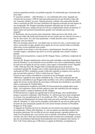 toráxica esquerda [costela] e seu pulmão esquerdo. Foi afortunado que o ferimento não
fosse fatal.
O ‘assassino solitário’ – John Hinckley, Jr., foi condenado pelo crime. Segundo um
colunista de um jornal, o FBI fez tudo que podia para provar que Hinckley tinha sido
um ‘assassino solitário’ na cena. Algumas pessoas, contudo, tem expressado dúvidas
sobre a conclusão do FBI. Em uma conferência de imprensa realizada um mês depois de
sua recuperação, Mr. Reagan respondeu perguntas indicando que ele não sentiu o
impacto da bala que o atingiu até que ele estivese completamente dentro da limosine: P:
Quais foram seus primeiros pensamentos quando você entendeu que havia sido
atingido?
R: Realmente, não me recordo muito claramente. Sabia que havia sido ferido, mas
pensei que tinha sido ferido pelo homem do serviço secreto que me colocava no carro, e
isto foi, devo dizer, foi a dor mais paralizante. A tenho descrito como se alguém o
atingisse com um martelo.
Mas esta sensação, parecia-me, veio depois que eu estava no carro, e assim pensei que
talvez a arma dele ou algo, quando ele [o agente do serviço secreto] tinha se inclinado
sobre mim, tivesse quebrado uma costela.
Mas quando eu me sentei e a dor não passava, repentinamente, descobri que estava
tossindo sangue, e decidimos que talvez eu tivesse quebrado uma costela e furado o
pulmão.
Em uma entrevista posterior, a esposa de Mr. Reagan, Nancy, confirmou a impressão do
Presidente.
Será que Mr. Reagan simplesmente sofreu uma ação retardada a uma bala disparada da
arma de Hinckley, ou ele realmente tivera recebido o tiro, talvez acidentalmente, dentro
do carro por um agente do serviço secreto, como sugere o testemunho acima? Segundo
o FBI, a bala que feriu Mr. Reagan tinha ricocheteado pela porta da limosine
exatamente quando Mr. Reagan estava sendo empurrado para dento da limosine. Se a
explicação do FBI é verdadeira, porque a bala não explodiu no impacto com a porta já
que era uma bala explosiva? Talvez a bala fosse um ‘fiasco’?
É possível que as duas coincidências ocorreram no tiro de Reagan: uma bala
‘defeituosa’ seguida de uma reação retardada de dor. Uma outra explicação que não
exige uma coincidência é que Reagan tenha recebido o tiro, talvez acidentalmente, pelo
agente do serviço secreto dentro do carro [para verificação da coincidência veja matéria
sobre o assassinato de Yitzhak Rabin
http://conspireassim.wordpress.com/2008/10/10/assassinato-de-yitzhak-rabin/ neste
blog] : isto explicaria o fiasco da bala explosiva [que não explodiu] [ela não atingiu a
porta de metal] e a própria lembranca de Mr. Reagan.
O FBI não buscou o ângulo da segunda bala no tiro de Reagan. Isto é problemático
porque o assassino condenado, John Hinckley, Jr., afirmou que havia uma conspiração
no tiroteio. Em sua publicação de 21 de outubro de 1981, o New York Times relatou:
Uma fonte do Departamento de Justiça mais tarde esta noite confirmou um relato que
John W. Hinckley, Jr. tinha escrito em papéis confiscados de sua cela em julho que ele
foi parte de uma conspiração quando ele e três outros homens atiraram no Presidente
Reagan em 30 de março.
A alegação de Hinckley deveria ter colocado em movimento uma intensa investigação
de conspiração. Afinal, John Hinckley, Jr., não era apenas um indivíduo aleatório fora
da mistura americana. Ele era filho de um rico amigo pessoal e apoiador político do
então Vice Presidente que, com certeza, teria se tornado o Presidente se Reagan tivesse
morrido. Isto não é dizer que necessariamente tenha existido uma conspiração, somente
que tais circunstâncias tipicamente desencadeariam uma investigação mais intensa. O
New York Times afirma que o FBI tomou os papéis de Hinckley, acompanhou as
 