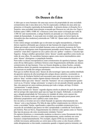 4
Os Deuses do Éden
A ideia que os seres humanos são uma raça escrava de propriedade de uma sociedade
extraterrestres não é uma ideia nova. Ela foi expressada a milhares de anos atrás nas
primeiras civilizações registradas da humanidade. A primeira destas civilizações foi a
Suméria: uma sociedade notavelmente avançada que floresceu no vale dos rios Tigre e
Eufrates entre 5.000 e 4.000 AC e floresceu como uma maior civilização por volta de
3.500 AC [até recentemente, a antiga Suméria era pensada ser o local da primeira
cidade da humanidade. A escavação tem revelado uma cidade em Jericó [perto da
Jerusalém dos dias modernos] construída em 7.000 AC. Quase nada é conhecido sobre
esta cidade].
Como outras antigas sociedades que se elevaram na região mesopotâmica, a Suméria
deixou registros afirmando que criaturas de tipo humano de origem extraterrestre
tinham governado a inicial sociedade humana como os primeiros monarcas da Terra.
Estas pessoas alienígenas eram frequentemente pensadas serem Deuses. Alguns ‘deuses
sumérios’ eram ditos viajarem no céu e pelos céus em ‘globos’ voadores e veículos tipo
foguetes. Antigos entalhes apresentam vários ‘deuses’ usando aparelhos como óculos ao
redor de seus olhos. Os sacerdotes humanos agiam como meros intermediários entre
estes ‘deuses’ alienígenas e a população humana.
Nem todos os deuses mesopotamicos eram extraterrestres de aparência humana. Alguns
eram óbvias fabricações e atributos fictícios eram frequentemente atribuídos aos deuses
extraterrestres de tipo humano. Uma vez fossem despidas as claras ficções, contudo,
descobrimos dentro do panteão mesopotamico uma classe distinta de seres que de fato
se encaixam no molde dos antigos astronautas.
Para que eu melhor discuta estes ‘deuses de alta tecnologia’ [para uma análise detalhada
da aparente natureza de alta tecnologia dos antigos deuses sumérios, recomendo os
cinco livros de Zecharia Sitchin] será necessário para mim inventar um novo termo. A
palavra ‘deus’ sozinha contém espanto demais imerecido. O testemunho histórico e
moderno indica que estes ‘deuses’ eram tão ‘humanos’ em seu comportamento quanto
você ou eu. O termo ‘antigo astronauta’ os arquiva em um passado distante quando, de
fato, eles parecem ter uma contínua presença por todo o tempo, até hoje. O rótulo
‘extraterrestre’ é amplo demais.
Não posso nomear aos ‘deuses’ segundo alguma estrela ou planeta do qual eles possam
derivar porque não especularei qual seja seu lugar de origem. Sobretudo, é concebível
que a alegada propriedade da Terra possa ter mudado de mãos com o passar dos
milênios, do mesmo modo que a propriedade de uma corporação possa passar entre
diferentes proprietários sem o público estar ciente disso.
Isto me deixa a inventar um novo rótulo baseado no aparente relacionamento dos
‘deuses’ com a raça humana. Por falta de algo melhor simplesmente me referirei a eles
como a sociedade Tutelar, significando a específica sociedade extraterrestre [ou a
sucessão de sociedades] que parece ter tido a propriedade e custódia da Terra desde a
pré história. Para ser breve, frequentemente me referirei a eles apenas como os Tutores.
Que tipo de pessoas são estes recentemente rotulados Tutores?
Os registros históricos e o testemunho moderno os descreve como fisicamente de tipo
humano, racialmente diversos, e, mais importantemente, muito similares aos seres
humanos comportamentalmente. Por exemplo, alguns UFOs da era moderna tem
exibido travessuras adolescentes ao correr para aviões como se eles fossem colidir e
então abruptamente se desviando, exatamente quando o impacto parecia iminente; um
 