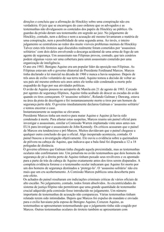 direções e concluiu que a afirmação de Hinckley sobre uma conspiração não era
verdadeira. O juiz que se encarregou do caso ordenou que os advogados e as
testemunhas não divulgassem os conteúdos dos papéis de Hinckley ao público. Os
guardas da prisão deram seu testemunho em segredo ao juiz. No julgamento de
Hinckley, contudo, nem a defesa e nem a acusação até mesmo levantaram a matéria de
uma conspiração, nem a possibilidade de uma segunda arma. Ao invés, o inteiro
julgamento se centralizou ao redor dos muito visíveis problemas mentais de Hinckley
Talvez estes três tiroteios aqui discutidos realmente foram cometidos por ‘assassinos
solitários’ com dois deles envolvendo a descarga acidental de uma arma de fogo de um
agente de segurança. Um assassinato nas Filipinas provou, contudo, que tais cenários
podem algumas vezes ser uma cobertura para umm assassinato cometido por uma
organização de inteligência.
O ano era 1983. Benigno Aquino era um popular líder da oposição nas Filipinas. As
Filipinas estavam sob o governo ditatorial do Presidente Ferdinand Marcos. Marcos
tinha declarado a lei marcial na década de 1960 e nunca a havia suspenso. Depois de
três anos de exílio voluntário de sua terra natal, Aquino tomou a decisão de voltar ao
seu país até mesmo embora seis anos antes ele tenha sido condenado a morte pelo
esquadrão de fogo por sua atividades políticas.
O avião de Aquino pousou no aeroporto de Manila em 21 de agosto de 1983. Cercado
por agentes de segurança filipinos, Aquino tinha acabado de descer as escadas do avião
quando os tiros começaram. O ‘assassino solitário’, Rolando Galman y Dawang, estava
na área da pista de decolagem e foi instantaneamente morto a tiros por um homem da
segurança perto dele. O governo imediatamente declarou Galman o ‘assassino solitário’
e tentou encerrar o caso.
Instantaneamente as suspeitas se elevaram.
Presidente Marcos tinha um motivo para matar Aquino e Aquino já havia sido
condenado à morte. Para afastar estas suspeitas, Marcos reuniu um painel oficial para
investigar o assassinato, similar a Comissão Warren implantada vinte anos antes nos
EUA para investigar o assassinato de John Kennedy. Os críticos acusaram que o painel
de Marcos era tendencioso e pró Marcos. Muitos duvidavam que o painel chegasse a
qualquer outra conclusão do que a oficial. Algo inesperado aconteceu, contudo. O
painel buscou a investigação objetivamente. Ele ouviu a evidência sobre a queimadura
de pólvora na cabeça de Aquino, que indicava que a bala fatal foi disparada a 12 a 18
polegadas de distância.
O governo afirmou que Galman tinha chegado aquela proximidade, mas as testemunhas
oculares não confirmaram isto. Um jornalista no avião testemunhou que dois homens da
segurança de pé a direita perto de Aquino tinham puxado seus revólveres e os apontado
para a parte de trás da cabeça de Aquino exatamente antes dos tiros serem disparados. A
completa evidência forense e o testemunho ocular indicaram que Aquino foi morto por
um dos homens de segurança destinados a ‘protege-lo’. O ‘assassino solitário’ não era
mais que um cru acobertamento. A Comissão Marcos publicou uma descoberta para
este efeito.
Os achados do painel resultaram em indiciações criminais críticas de vários oficiais de
alto escalão. No julgamento, contudo, todos foram absolvidos. As excentricidades do
sistema de justiça filipino não permitiram que uma grande quantidade de testemunho
crucial adquirido pela comissão fosse introduzido no julgamento. Um número
importante de testemunhas de acusação não compareceu. Várias testemunhas tinham
relatado terem sido intimidadas. Depois que Marcos foi expulso do mandato e enviado
para o exílio havaiano pela esposa de Benigno Aquino, Corazon Aquino, as
testemunhas se apresentaram testemunhando que o julgamento tinha sido coagido por
Marcos. Outras testemunhas oculares do tiroteio também se apresentaram com
 