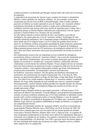 evidência posterior corroborando que Benigno Aquino tinho sido morto por um homem
da segurança.
A importância do assassinato de Aquino é que o cenáario do tiroteio é virtualmente
idêntico a outros episódios de ‘assassino solitário’. Se, por exemplo, existiu uma
conspiração por trás dos tiros de RFK ou Ronald Reagan, então o modus operandi
pareceria ser idêntico ao modus operandi no caso de Aquino: um ‘assassino solitário’
mentalmente perturbado ou fanático político é usado como acobertamento para o
verdadeiro assassino que está na cena como escolta de segurança para a vítima. Isto é
importante porque os oficiais filipinos indiciados por orquestrarem o tiro de Aquino
incluiam o General Fabian Ver e homens sob seu comando.
Ver não liderava apenas as forças militares do país, mas também a sua rede de
inteligência. Em outras palavras, o tiro do ‘assassino solitário’ de Benigno foi uma
operação militar/de inteligência. Isto é importante porque a República Filipina era um
maior aliado dos EUA naquele tempo e os EUA ainda tem grandes bases navais e
aéreas lá. As Filipinas recebem uma grande quantidade de ajuda americana, juntamente
com conselheiros militares e de inteligência americanos. O aparato de inteligência
filipino portanto possui muito da CIA americana e da inteligência militar dos EUA. Isto
não é dizer que fontes americanas estivessem necessariamente envolvidas na morte de
Aquino.
Isto simplesmente mostra como um importante serviço ocidental de inteligência
recentemente utilizou a técnica do ‘assassino solitário’, mas a usou tão cruelmente que o
povo a identificou imediatamente. Até mesmo os jornais americanos que tem sido
rápidos em aceitarem os vereditos dos ‘assassinos solitários’ publicaram editoriais
condenando o envolvimento dos militares filipinos. Nossos chapéus devem ser retirados
para estes bravos homens do painel que tiveram a coragem de olhar por trás do mito do
‘assassino solitário’ e para aquelas testemunhas oculares que foram suficientemente
corajosas para testemunhar. Tal integridade é um bem muito precioso.
Os modernos ‘assassinos solitários’ não são apenas um fenômeno relacionado aos
americanos; eles permanecem um assunto internacional. Em 13 de maio de 1981,
durante seu aparecimento público na Praça de São Pedro, o Papa João Paulo II recebeu
tiros. Ele sobreviveu e ainda mantém o Papado hoje. O ‘assassino solitário’ condenado,
Mehmet Ali Acga, tinha disparado de uma multidão que cercava o automóvel papal.
Interessantemente, a polícia italiana também prendeu um segundo atirador em conexão
com o tiro e acusou agentes da inteligência búlgara de estarem envolvidos em um
complô para matar o Papa.
Naquele tempo a Bulgária ainda era uma nação comunista. A Rússia acusou a CIA
americana de fabricar esta chamada ‘Conexão Búlgara’ para propósitos de propaganda;
contudo, os jornais ocidentais relataram que a CIA tinha realmente se adiantado e posto
pressão sobre a polícia italiana para retirar a Conexão Búlgara e o caso do segundo
atirador. Os italianos sucumbiram às demandas da CIA depois que o assassino acusado,
Mehmet Acga, destruiu sua própria credibilidade ao mudar sua história e se engajar em
um comportamento bizarro.
Na Suécia, um importante episódio de ‘assassino solitário’ envolveu o assassinato do
muito popular Primeiro Ministro sueco, Olaf Palme, em 28 de fevereiro de 1986. Mr.
Palme estava voltando para casa com sua esposa de um cinema quando um atirador
correu para o Primeiro Ministro, disparou duas vezes, e fugiu na noite. As suspeitas de
uma conspiração imediatamente se elevaram, mas a palavra foi rapidamente dada que o
assassinato era o trabalho de um lunático. Um suspeito eventualmente foi preso, mas ele
negou responsabilidade e foi absolvido. Em 1990, o governo sueco até mesmo pagou a
ele uma restituição pelo tempo que ele passou na cadeia. Enquanto escrevo, nenhum
outro suspeito deve ir a julgamento.
 