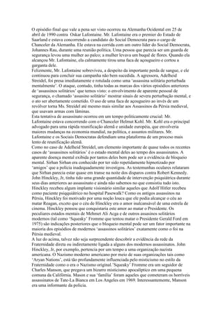 O episódio final que vale a pena ser visto ocorreu na Alemanha Ocidental em 25 de
abril de 1990 contra Oskar Lafontaine. Mr. Lafontaine era o premier do Estado de
Saarland e estava concorrendo a candidato do Social Democrata para o cargo de
Chanceler da Alemanha. Ele estava na corrida com um outro líder do Social Democrata,
Johannes Rau, durante uma reunião política. Uma pessoa que parecia ser um guarda de
segurança levou uma mulher ao palco; a mulher levava um buquê de flores. Quando ela
alcançou Mr. Lafontaine, ela calmamente tirou uma faca de açougueiro e cortou a
garganta dele.
Felizmente, Mr. Lafontaine sobreviveu, a despeito da importante perda de sangue, e ele
continuou para concluir sua campanha não bem sucedida. A agressora, Adelheid
Streidel, foi presa imediatamente e rotulada como uma ‘assassina solitária perturbada
mentalmente’. O ataque, contudo, tinha todas as marcas dos vários episódios anteriores
de ‘assassinos solitários’ que temos visto: o envolvimento de aparente pessoal de
segurança, o chamado ‘assasino solitário’ mostrar sinais de severa perturbação mental, e
o ato ser abertamente cometido. O uso de uma faca de açougueiro ao invés de um
revólver torna Ms. Streidel até mesmo mais similar aos Assassinos da Pérsia medieval,
que usavam armas com lâminas.
Esta tentativa de assassinato ocorreu em um tempo politicamente crucial: Mr.
Lafontaine estava concorrendo com o Chanceler Helmut Kohl. Mr. Kohl era o principal
advogado para uma rápida reunificação alemã e unidade européia, que envolveria
maiores mudanças na economia mundial, na política, e assuntos militares. Mr.
Lafontaine e os Sociais Democratas defendiam uma plataforma de um proceso mais
lento de reunificação alemã.
Como no caso de Adelheid Streidel, um elemento importante de quase todos os recentes
casos de ‘assassinos solitários’ é o estado mental deles ao tempo dos assassinatos. A
aparente doença mental exibida por tantos deles bem pode ser a evidência de bloqueio
mental. Sirhan Sirhan era conhecido por ter sido repetidamente hipnotizado por
‘amigos’ que a polícia inadequadamente investigou. As testemunhas oculares relataram
que Sirhan parecia estar quase em transe na noite dos disparos contra Robert Kennedy.
John Hinckley, Jr, tinha tido uma grande quantidade de intervenção psiquiátrica durante
seus dias anteriores ao assassinato e ainda não sabemos no que consistiu tudo isto.
Hinckley recebeu algum implante visionário similar aqueles que Adolf Hitler recebeu
como paciente psiqquiátrico no hospital Pasewalk? Como os antigos assassinos na
Pérsia, Hinckley foi motivado por uma noção louca que ele podia alcançar o céu ao
matar Reagan, exceto que o céu de Hinckley era o amor inalcansável de uma estrela de
cinema. Hinckley pensou que conquistaria este amor ao matar o Presidente. Os
peculiares estados mentais de Mehmet Ali Acga e de outros assasinos solitários
modernos (tal como ‘Squeaky’ Fromme que tentou matar o Presidente Gerald Ford em
1975) são indicações posteriores que o bloqueio mental pode ser um fator importante na
maioria dos episódios de modernos ‘assassinos solitários’ exatamente como o foi na
Pérsia medieval.
A luz do acima, talvez não seja surpreendente descobrir a evidência da rede da
Fraternidade direta ou indiretamente ligada a alguns dos modernos assassinatos. John
Hinckley, Jr, por exemplo, pertencia por um tempo a uma organização nazista
americana. O Nazismo moderno americano por meio de suas organizações tais como
‘Aryan Nations’, está tão profundamente influenciada pelo misticismo no estilo da
Fraternidade como o era o Nazismo original.’Squeaky’ Fromme era um seguidor de
Charles Manson, que pregava um bizarro misticismo apocalíptico em uma pequena
comuna da Califórnia. Mason e sua ‘família’ foram aqueles que cometeram os horríveis
assassinatos de Tate-La Bianca em Los Angeles em 1969. Interessantemente, Manson
era uma informante da policia.
 