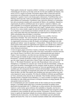 Tanto quanto a técnica do ‘assassino solitário’ continue a ir sem oposição, estas nações
vitimizadas por ela nunca se elevarão acima do nivel de uma república de bananas. Isto
inclui os EUA e nações na Europa. Precisamos apenas olhar o modo pelo qual tais
assassinatos tem influenciado a sucessão dos presidentes americanos para apreciar
exatamente o quanto é nociva esta técnica para a democracia. O problema hoje com a
liderança americana não é tanto uma dificuldade causada pelo processo eleitoral ou
pelos defeitos na Constituição. O problema é que o processo eleitoral e a Constituição
tem sido severamente minados pelo assassinato de líderes e de candidatos. Quando as
organizações de polícia contribuem para isto ao ignorar e suprimir evidência, e por
outro atrapalhar as investigações apropriadas, estas organizações de polícia se tornam
acessórios aos crimes em um sentido muito real e legal. É quando morre a democracia.
Por este livro, temos notado o papel da rede da Fraternidade em perpetuar a revolução.
As revoluções e os movimentos de resistência armada são caros e assim descobrimos
que a maior parte deles hoje são financiados por organizações de inteligência. Um
infeliz sub-produto desta atividade é o terrorismo.
Os grupos terroristas são um meio eficaz de manter vivo o conflito. Um livro
interessante intitulado ‘The Terror Network’ de Claire Sterling, revela fortes
interconexões que tem existido entre grupos terrorista aparentemente não relacionados.
As organizações terroristas ao redor do mundo e de ideologias conflitantes tem sido
apoiadas por mútuas ‘casas de segurança’ e fornecedores. A Rede do Terror revela que
muitos destas fontes mútuas de suprimento tem ligações com a KGB russa, embora o
livro falhe em mencionar o papel dos serviços ocidentais de inteligência no apoio a
várias formas de terrorismo.
A meta de alguns grupos terroristas é manter a chamada ‘Revolução Permanente’, isto
é, uma revolução violenta que nunca acaba. Esta meta é enraizada no conceito marxista
que a luta de classes é inevitável e deve ocorrer continuamente para que emerja a
Utopia. Como recordamos, esta ideia tem suas máximas raízes no ensinamento
Calvinista que um mundo em guerra está mais perto de Deus. A ‘Revolução
Permanente’ é portanto destinada a manter as pessoas lutando constantemente de forma
que elas sejam capazes de aproveitar a futura Utopia. Isto parece loucura, você diz? De
fato é. A ‘Revolução Permanente’ que tem sido financiada por vários serviços de
inteligência e é inspirada nos conceitos que vieram da rede da Fraternidade, é ainda um
outro meio de manter a humanidade em um constante estado de guerra e de desunião.
Os esforços para gerar um conflito incessante na Terra tem aparentemente sido tão bem
sucedidos que eles ameaçaram dizimar a maioria da humanidade. As poderosas armas
atômicas foram construidas em preparação para ainda uma outra Batalha Final entre as
forças do Bem e do Mal. Para aqueles que acreditam que uma guera nuclear seja uma
coisa impensável: pense novamente. No clima do infindável confronto que partilhamos
na Terra, raramente armas deixam de ser utilizadas. Duas bombas atômicas já foram
lançadas durante a Segunda Guerra Mundial e, se vamos acreditar em alguma evidência,
elas podem ter sido usadas para dizimar civilizações humanas no antigo passado. Há
uma grande ironia em tudo isto.
Se as manipulações por uma sociedade tutelar de fato residem por trás do turbilhão
humano, a sociedade tutelar pode logo se encontrar possuindo um pedaço muito
danificado de propriedade real. É verdade que as armas nucleares são notoriamente
instáveis e assim muitas ogivas atômicas não explodirão se lançadas, mas haverá o
suficiente de uma construção que supera a necessidade de morte para assegurar o dano
considerável como resultante de uma troca nuclear. Felizmente, o fim da Guerra Fria
trouxe os apelos de importante redução nos arsenais atômicos americanos e russos.
Também há uma ironia nisto, a luz das facções e hostilidades que tem substituido
aquelas da Guerra Fria. Uma vez os arsenais nucleares tenham sido suficientemente
 