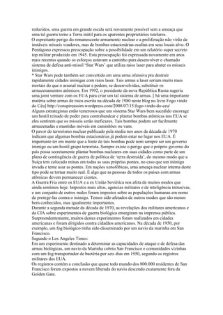 reduzidos, uma guerra em grande escala será novamente possível sem a ameaça que
uma tal guerra torne a Terra inútil para os aparentes proprietários tutelares.
O espreitante perigo do remanescente armamento nuclear e a proliferação não virão de
instáveis mísseis voadores, mas de bombas estacionárias ocultas em seus locais alvo. O
Pentágono expressou preocupação sobre a possibilidade em um relatório super secreto
top militar produzido em 1945. Esta preocupação foi expressada novamente em anos
mais recentes quando os esforços estavam a caminho para desenvolver o chamado
sistema de defesa anti-míssil ‘Star Wars’ que utiliza raios laser para abater os mísseis
inimigos.
* Star Wars pode também ser convertido em uma arma ofensiva pra destruir
rapidamente cidades inimigas com raios laser. Tais armas a laser seriam muito mais
mortais do que o arsenal nuclear e podem, se desenvolvidas, substituir os
armazenamentos atômicos. Em 1992, o presidente da nova República Russa sugeriu
uma joint venture com os EUA para criar um tal sistema de armas. [ há uma importante
matéria sobre armas de raios escrita na década de 1980 neste blog no livro Fogo vindo
do Céu] http://conspireassim.wordpress.com/2008/07/15/fogo-vindo-do-ceu/
Alguns estrategistas estão temerosos que um sistema Star Wars bem sucedido encorage
um hostil reinado de poder para contrabandear e plantar bombas atômicas nos EUA se
eles sentirem que os misseis serão ineficazes. Tais bombas podem ser facilmente
armazenadas e mantidas móveis em caminhões ou vans.
O pavor do terrorismo nuclear publicado pela media nos anos da década de 1970
indicam que algumas bombas estacionárias já podem estar no lugar nos EUA. É
importante ter em mente que a fonte de tais bombas pode nem sempre ser um governo
inimigo ou um hostil grupo terrorista. Sempre existe o perigo que o próprio governo do
país possa secretamente plantar bombas nucleares em suas cidades como parte de um
plano de contingência de guerra de política de ‘terra destruida’, do mesmo modo que a
Suiça tem colocado minas em todas as suas próprias pontes, no caso que um inimigo
invada e tente usar as pontes. Em nações xenofóbicas, uma ameaça nuclear interna deste
tipo pode se tornar muito real. É algo que as pessoas de todos os países com armas
atômicas devem permanecer cientes.
A Guerra Fria entre os EUA e a ex União Soviética nos afeta de muitos modos que
ainda sentimos hoje. Impostos mais altos, agencias militares e de inteligência intrusivas,
e um conjunto de outros males foram impostos sobre as populações humanas em nome
de protege-las contra o inimigo. Temos sido afetados de outros modos que são menos
bem conhecidos, mas igualmente importantes.
Durante a segunda metade da década de 1970, as revelações dos militares americanos e
da CIA sobre experimentos de guerra biológica emergiram na imprensa pública.
Surpreendentemente, muitos destes experimentos foram realizados em cidades
americanas e foram dirigidos contra cidadãos americanos. Na década de 1950, por
exemplo, um fog biológico tinha sido disseminado por um navio da marinha em San
Francisco.
Segundo o Los Angeles Times:
Em um experimento destinado a determinar as capacidades de ataque e de defesa das
armas biológicas, um navio da Marinha cobriu San Francisco e comunidades vizinhas
com um fog transportador de bactéria por seis dias em 1950, segundo os registros
militares dos EUA.
Os registros contém a conclusão que quase todo mundo dos 800.000 residentes de San
Francisco foram expostos a nuvem liberada do navio descendo exatamente fora da
Golden Gate.
 