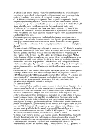 A substância em aerosol liberada pelo navio continha uma bactéria conhecida como
serratia, que era acreditada inofensiva pelos militares naquele tempo, mas que desde
então foi descoberta causar um tipo de pneumonia que pode ser fatal.
O LA. Times acrescentou que doze pessoas foram hospitalizadas por volta daquele
tempo por pneumonia por serratia. Uma delas morreu. Mas isto era apenas o início. O
exército revelou que havia realizado 239 testes a ar aberto entre 1949 e 1969! Destes, 80
foram admitidos terem contido germes reais. Os testes foram dirigidos contra
Washington, D.C., a cidade de New York, Key West, Panama City (Florida) e San
Francisco. Se aceitarmos a estatística do exército de 80 experimentos com doenças
vivas, descobrimos uma média de quatro ataques biológicos contra cidadãos americanos
a cada ano por vinte anos.
Outros documentos do governo tem revelado adicionais experimentos de guerra
biológica da CIA realizados da mesma maneira. Isto significa que várias das maiores
áreas populacionais americanas estiveram sob intenso bombardeio biológico por um
período admitido de vinte anos, todos pelos próprios militares e serviços e inteligência
do país!
Estes experimentos biológicos reportadamente terminaram em 1969. Contudo, suspeitas
justificadas tem se elevado sobre surtos súbitos de doenças mais recentes, especialmente
daquelas que não parecem se encaixar em nosso entendimento de epidemiologia. A
mais recentes destas doenças é a AIDS. Depois que irrompeu a epidemia da AIDS, a
União Soviética publicou acusações em seus jornais oficiais que a AIDS era uma arma
biológica desenvolvida pelos militares dos EUA. As acusações geralmente tem sido
desmentidas como falsa propaganda e a União Soviética mais tarde publicamente se
retratou das afirmações, depois de sofrer pressão dos EUA. A despeito da retratação, um
número de pesquisadores nos EUA discutem que há evidência que apoia a afirmação
original.
Os cidadãos americanos não tem sido atingidos apenas por germes, mas também por um
outro tipo de bombardeio. Um interessante segmento de um programa de televisão,
NBC Magazine com David Brinkley, que foi ao ar em 16 de julho de 1981, revelou que
o noroeste dos EUA estava continuamente bombardeado pela União Soviética com
ondas de rádio de baixa frequência. As ondas de rádio são colocadas ao nível
aproximado das frequências eletrônicas biológicas.
Mr. Brinkley afirmou:
Como eu acho dificil de acreditar, é louco e nenhum de nós sabe o que fazer com isto; o
governo russo é conhecido por tentar mudar o comportamento humano por influências
eletrônicas externas. Sabemos disso muito. E sabemos que algum tipo de transmissor
russo está bombardeando este país com ondas de rádio de baixa frequência. Um
portavoz do governo afirmou que os raios de rádio eram um tipo de sistema de radar de
baixa frequência, mas ele estava perdido em explicar como funcionava este tipo de
radar. O fato é, as ondas de baixa frequência deste tipo afetarão o funcionamento
neurológico e fisiologico, geralmente ao reduzir o funcionamento mental e ao tornar as
pessoas mais sugestivas. Aparentemente esta é a intenção. Um artigo de jornal de 20 de
maio de 1983 da Associated Press reportou que uma máquina conhecida como Lida
tem sido usada pela União Soviética desde ao menos 1960 para influenciar o
comportamento humano com uma onda de rádio de 40 Megahertz. O Lida é usado na
Rússia como um tranquilizante e produz um estado similar ao transe.
O manual do proprietário russo do Lida chama o aparelho de um aparato de tratamento
de pulso distante para lidar com problemas psicológicos, hipertensão e neurose. A
máquina tem sido oferecida como um substituto possível para as drogas psicotrópicas.
Quando apareceu o artigo da Associated Press, uma máquina Lida estava sob
empréstimo ao Hospital dos Veteranos Jerry L. Pettis Memorial nos EUA por meio de
 