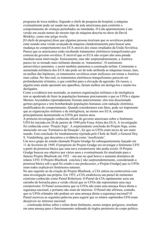programa de troca médica. Segundo o chefe de pesquisa do hospital, a máquina
eventualmente pode ser usada nas salas de aula americanas para controlar o
comportamento do crianças perturbadas ou retardadas. O Lida aparentemente é um
versão em escala menor do mesmo tipo de máquina descrita no show de David
Brinkley, como este artigo revela:
[O chefe de pesquisa] disse que algumas pessoas teorizam que os soviéticos podem
estar usando uma versão avançada da máquina clandestinamente para buscar uma
mudança no comportamento nos EUA através dos sinais irradiados da União Soviética.
Parece que os americanos estão recebendo tratamentos eletrônicos tranquilizantes por
cortesia do governo soviético. É incrível que os EUA não exijam alto uma parada
imediata nesta intervenção. Ironicamente, mas não surpreendentemente, a América
parece ter se tornado mais militante durante os ‘tratamentos’. O sentimento
antisoviético aumentou e assim também aumentou a construção militar. Certamente a
aumentada militância dos EUA não pode ser de todo atribuída as máquinas russas, mas,
na melhor das hipóteses, os tratamentos soviéticos eram ineficazes em tornar a América
mais calma. No fato real, os tratamentos eletrônicos tranquilizantes parecem ser
profundamente irritantes, o que contribui para a elevação da agressão. Os russos, e
alguém mais ainda operando tais aparelhos, fariam melhor em desliga-los e mante-los
desligados.
Como a evidência tem mostrado, as maiores organizações militares e de inteligência
tem se apoderado de fazer às populações humanas precisamente o que os UFOs e alguns
Mestres Ascendidos reportadamente fizeram anteriormente: eles tem disseminado
germes perigosos e tem bombardeado populações humanas com radiação eletrônica
modificadora do comportamento. Quando consideramos ests fatos, pode ser importante
que as organizações militares e de inteligência, ao menos nos EUA, estejam
principalmente desmentindo os UFOs por muitos anos.
A primeira investigação conhecida oficial do governo americano sobre o fenômeno
UFO foi iniciada em 28 de janeiro de 1948 pela Força Aérea dos EUA. A investigação
foi conhecida como ‘Projeto Sign’. A surpreendente conclusão do Projeto Sign, como
anunciado em sua ‘Estimativa da Situação’, foi que os UFOs eram naves de um outro
mundo. Esta conclusão foi imediatamente rejeitada pelo Chefe de Staff, o General Hoy
S. Vandenberg, que descartou a evidência como ‘insuficiente’.
Um novo grupo de estudo chamado Projeto Grudge foi subsequentemente lançado em
11 de fevereiro de 1949. O propósito do Projeto Grudge era investigar o fenômeno UFO
a partir da premissa básica que uma nave extraterrestre não podia existir. O Projeto
Grudge buscou seu objetivo por vários anos e eventualmente foi atualizado para o
famoso Projeto Bluebook em 1952 – um ano no qual houve o aumento dramático de
relatos UFO. O Projeto Bluebook concluiu [ não surpreendentemente, considerando a
premissa básica sob o qual foi criado o seu predecessor, o Projeto Grudge] que os UFOs
eram todos explicáveis fenômenos naturais.
No ano seguinte ao da criação do Projeto Bluebook, a CIA entrou na controvérsia com
uma investigação sua própria. Em 1953, a CIA estabeleceu um painel de eminentes
cientistas conhecido como Painel Robertson. O Painel da CIA rapidamente usou um
carimbo de borracha para a versão oficial que os UFOs não representam uma raça
extraterrestre. O Painel acrescentou que os UFOs não eram uma ameaça física direta a
segurança nacional, e portanto não eram de interesse. O Painel não afirmou, contudo,
que os UFOs relatados não podiam ser uma ameaça direta a segurança nacional! O
Painel escreveu as seguintes palavras para sugerir que os relatos suprimidos UFO eram
desejáveis no interesse nacional:
… continuada ênfase sobre o relato deste fenômeno, nestes tempos perigosos, resultam
em uma ameaça para o funcionamento ordenado de órgãos protetores do corpo político.
 