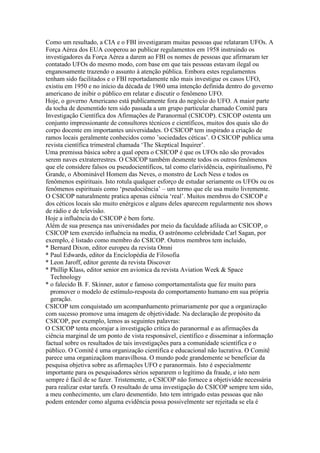 Como um resultado, a CIA e o FBI investigaram muitas pessoas que relataram UFOs. A
Força Aérea dos EUA cooperou ao publicar regulamentos em 1958 instruindo os
investigadores da Força Aérea a darem ao FBI os nomes de pessoas que afirmaram ter
contatado UFOs do mesmo modo, com base em que tais pessoas estavam ilegal ou
enganosamente trazendo o assunto à atenção pública. Embora estes regulamentos
tenham sido facilitados e o FBI reportadamente não mais investigue os casos UFO,
existiu em 1950 e no início da década de 1960 uma intenção definida dentro do governo
americano de inibir o público em relatar e discutir o fenômeno UFO.
Hoje, o governo Americano está publicamente fora do negócio do UFO. A maior parte
da tocha de desmentido tem sido passada a um grupo particular chamado Comitê para
Investigação Científica dos Afirmações de Paranormal (CSICOP). CSICOP ostenta um
conjunto impressionante de consultores técnicos e científicos, muitos dos quais são do
corpo docente em importantes universidades. O CSICOP tem inspirado a criação de
ramos locais geralmente conhecidos como ’sociedades céticas’. O CSICOP publica uma
revista científica trimestral chamada ‘The Skeptical Inquirer’.
Uma premissa básica sobre a qual opera o CSICOP é que os UFOs não são provados
serem naves extraterrestres. O CSICOP também desmente todos os outros fenômenos
que ele considere falsos ou pseudocientíficos, tal como clarividência, espiritualismo, Pé
Grande, o Abominável Homem das Neves, o monstro de Loch Ness e todos os
fenômenos espirituais. Isto rotula qualquer esforço de estudar seriamente os UFOs ou os
fenômenos espirituais como ‘pseudociência’ – um termo que ele usa muito livremente.
O CSICOP naturalmente pratica apenas ciência ‘real’. Muitos membros do CSICOP e
dos céticos locais são muito enérgicos e alguns deles aparecem regularmente nos shows
de rádio e de televisão.
Hoje a influência do CSICOP é bem forte.
Além de sua presença nas universidades por meio da faculdade afiliada ao CSICOP, o
CSICOP tem exercido influência na media, O astrônomo celebridade Carl Sagan, por
exemplo, é listado como membro do CSICOP. Outros membros tem incluido,
* Bernard Dixon, editor europeu da revista Omni
* Paul Edwards, editor da Enciclopédia de Filosofia
* Leon Jaroff, editor gerente da revista Discover
* Phillip Klass, editor senior em avionica da revista Aviation Week & Space
Technology
* o falecido B. F. Skinner, autor e famoso comportamentalista que fez muito para
promover o modelo de estímulo-resposta do comportamento humano em sua própria
geração.
CSICOP tem conquistado um acompanhamento primariamente por que a organização
com sucesso promove uma imagem de objetividade. Na declaração de propósito da
CSICOP, por exemplo, lemos as seguintes palavras:
O CSICOP tenta encorajar a investigação crítica do paranormal e as afirmações da
ciência marginal de um ponto de vista responsável, científico e disseminar a informação
factual sobre os resultados de tais investigações para a comunidade scientífica e o
público. O Comitê é uma organização científica e educacional não lucrativa. O Comitê
parece uma organizaçãom maravilhosa. O mundo pode grandemente se beneficiar da
pesquisa objetiva sobre as afirmações UFO e paranormais. Isto é especialmente
importante para os pesquisadores sérios separarem o legítimo da fraude, e isto nem
sempre é fácil de se fazer. Tristemente, o CSICOP não fornece a objetividde necessária
para realizar estar tarefa. O resultado de uma investigação do CSICOP sempre tem sido,
a meu conhecimento, um claro desmentido. Isto tem intrigado estas pessoas que não
podem entender como alguma evidência possa possivelmente ser rejeitada se ela é
 