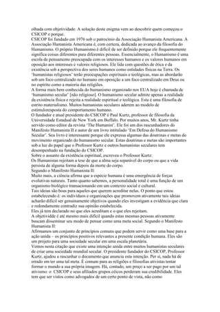 olhada com objetividade. A solução deste enigma vem ao descobrir quem começou o
CSICOP e porque.
CSICOP foi fundado em 1976 sob o patrocínio da Associação Humanista Americana. A
Associação Humanista Americana é, com certeza, dedicada ao avanço da filosofia do
Humanismo. O próprio Humanismo é difícil de ser definido porque ele frequentemente
significa coisas diferentes para diferentes pessoas. Essencialmente, o Humanismo é uma
escola de pensamento preocupada com os interesses humanos e os valores humanos em
oposição aos interesses e valores religiosos. Ele lida com questões de ética e da
existência sob a perspectiva dos seres humanos como entidades físicas na Terra. Os
‘humanistas religiosos’ terão preocupações espirituais e teológicas, mas as abordarão
sob um foco centralizado no humano em oposição a um foco centralizado em Deus ou
no espírito como a maioria das religiões.
A forma mais bem conhecida do humanismo organizado nos EUA hoje é chamada de
‘humanismo secular’ [não religioso]. O humanismo secular admite apenas a realidade
da existência física e rejeita a realidade espiritual e teológica. Esta é uma filosofia de
estrito materialismo. Muitos humanistas seculares aderem ao modelo de
estímuloresposta do comportamento humano.
O fundador e atual presidente do CSICOP é Paul Kurtz, professor de filosofia da
Universidade Estadual de New York em Buffalo. Por muitos anos, Mr. Kurtz tinha
servido como editor da revista ‘The Humanist’. Ele foi um dos rascunhadores do
Manifesto Humanista II e autor de um livro intitulado ‘Em Defesa do Humanismo
Secular’. Seu livro é interessante porque ele expressa algumas das doutrinas e metas do
movimento organizado do humanismo secular. Estas doutrinas e metas são importantes
sob a luz do papel que o Professor Kurtz e outros humanistas seculares tem
desempenhado na fundação do CSICOP.
Sobre o assunto da existência espiritual, escreveu o Professor Kurtz:
Os Humanistas rejeitam a tese de que a alma seja separável do corpo ou que a vida
persista de alguma forma depois da morte do corpo.
Segundo o Manifesto Humanista II:
Muito mais, a ciência afirma que a espécie humana é uma emergência de forças
evolutivas naturais. Tanto quanto sabemos, a personalidade total é uma função de um
organismo biológico transacionando em um contexto social e cultural.
Tais ideias são boas para aqueles que querem acreditar nelas. O ponto que estou
estabelecendo é: os indivíduos e organizações que promovem ativamente tais ideias
acharão difícil ser genuinamente objetivos quando eles investigam a evidência que clara
e redondamente contradiz sua opinião estabelecida.
Eles já tem declarado no que eles acreditam e o que eles rejeitam.
A objetividde é até mesmo mais difícil quando estas mesmas pessoas ativamente
buscam disseminar seu modo de pensar como uma meta social. Segundo o Manifesto
Humanista II:
Afirmamos um conjunto de princípios comuns que podem servir como uma base para a
ação unida – os princípios positivos relevantes a presente condição humana. Eles são
um projeto para uma sociedade secular em uma escala planetária.
Vemos nesta citação que existe uma intenção unida entre muitos humanistas seculares
de criar uma sociedade mundial secular. O presidente fundador do CSICOP, Professor
Kurtz, ajudou a rascunhar o documento que anuncia esta intenção. Per si, nada há de
errado em ter uma tal meta. É comum para as religiões e filosofias ativistas tentar
formar o mundo a sua própria imagem. Há, contudo, um preço a ser pago por um tal
ativismo: o CSICOP e seus afiliados grupos céicos perderam sua credibilidade. Eles
tem que ser vistos como advogados de um certo ponto de vista, não como
 