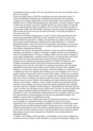investigadores desinteressados. Eles são os promotores nas côrtes de inquisição, não os
juízes ou os jurados.
Vemos em grupos como o CSICOP um problema que tem existido por séculos. A
maioria das batalhas ideológicas são combatidas por extremistas. Os humanistas
seculares, por exemplo, representam o extremo materialista e eles frequentemente
batalham com os cristãos fundamentalistas que representam o extremo religioso. Ambos
os lados são extremistas no que eles mantém opiniões que apenas podem ser mantidas
vivas ao ignorar grandes corpos de evidência. Eles se tornam alvos fáceis uns para os
outros porque ambos tem muitas falhas; ainda que as pessoas sejam encorajadas por um
lado ou outro de que por causa que um lado está errado, o outro lado que aponta os
erros deve estar certo.
Isto pode ser uma lógica perigosa para se seguir. Acontece frequentemente que duas
pessoas apaixonadamente debaterão um fato, cada uma certa de estar correta, mas
quando finalmente aprendem a verdade, elas descobrem que ambas estavam erradas.
Dois lunáticos podem argumentar infindavelmente sobre qual deles é o verdadeiro
Napoleão Bonaparte. mas ai do externo que toma partido e jura aliança a um ou outro!
Na medida em que os extremistas lutam, a verdade frequentemente fica ignorada em
uma direção completamente diferente.
A despeito dos esforços dos humanistas seculares e outros de similares inclinações
ideológicas em negarem a religião e a teologia, a religião continua a ser uma poderosa
força na sociedade humana. Se todas as verdades sobreviventes de todas as religiões a
muito tempo estabelecidas e sistemas místicos fossem a ser reunidos hoje, elas seriam
insuficientes para fazer uma pesoa ficar acima das barreiras formidáveis que
permanecem no caminho da recuperação espiritual. Na melhor das hipóteses, estas
verdades acumuladas somente ofereceriam pistas para ajudar em uma pesquisa
inteiramente nova. Isto não é menosprezar as genuinas recompensas que uma grande
quantidade de indivíduos ainda recebem como resultado de seguir vários caminhos
religiosos. A maioria das teologias tem algo de valor para enriquecer a vida pessoal. Isto
é verdade hoje como tem sido por toda a história que as novas religiões vem e vão em
grandes números. Poucas delas sobrevivem por muito tempo, sem falar em se tornarem
maiores religiões. A despeito disso, as novas religiões são atacadas tão frequentemente
hoje como o eram no passado. Os ataques modernos tomam a mesma forma que tem
tido por séculos; as novas religiões são rotuladas como males misteriosos que condenam
tudo que existe de bom. A palavra ‘culto’ é jogada ao redor muito um tanto hoje para
rotular as novas religiões, até mesmo embora uma grande quantidade destas religiões
não sejam cultos no verdadeiro sentido da palavra. Apropriadamente utilizada, a palavra
‘culto’ se refere a um sub-grupo de uma religião maior, tal como um culto cristão ou um
culto islâmico. Qualquer religião inteiramente nova e autônoma é apropriadamente
chamada de ’seita’, ou ainda melhor, simplesmente uma nova religião. A palavra ‘culto’
tem aparentemente se tornado popular por causa de suas qualidades fonéticas. Ela
também se encaixa bem nas manchetes de jornal.
O maior perigo das novas religiões não é que elas representem algo novo ou diferente; é
que eles podem ser instrumentos eficazes em quebrar as pessoas em facções,
exatamente como o fizeram no passado as religiões. Isto pode ser realizado até mesmo
embora não seja uma falha da própria religião. Apenas por existir e ser atacada, uma
religião moderna pode se tornar uma facção combatida quando ela se encontra operando
em um clima social de ‘histeria de culto’. Este tipo de clima social é facilmente gerado
hoje porque as pessoas mais educadas tem a fantasia de serem conhecedoras da
psicologia humana.
Ao apelar a esta vaidade, é fácil engendrar a animosidade contra as novas religiões que
as pessoas em caso contrário seriam tolerantes, ao expressar a intolerância religiosa em
 
