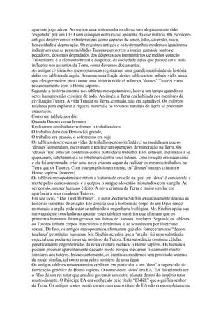 aparente jogo aéreo. Ao menos uma testemunha moderna tem alegadamente sido
‘esgotada’ por um UFO sem qualquer outra razão aparente do que malícia. Os escritores
antigos descrevem os extraterrestres como capazes de amor, ódio, diversão, raiva,
honestidade e depravação. Os registros antigos e os testemunhos modernos igualmente
indicariam que as personalidades Tutoras percorrem a inteira gama de santos e
pecadores, dos mais degradados dos déspotas aos humanitários de melhor coração.
Tristemente, é o elemento brutal e despótico da sociedade deles que parece ser o mais
influente nos assuntos da Terra, como devemos documentar.
As antigas civilizações mesopotamicas registraram uma grande quantidade da história
delas em tabletes de argila. Somente uma fração destes tabletes tem sobrevivido, ainda
que eles gerenciem para contar uma história notável sobre os ‘deuses’ Tutores e seu
relacionamento com o Homo sapiens.
Segundo a história inscrita nos tabletes mesopotamicos, houve um tempo quando os
seres humanos não existiam de todo. Ao invés, a Terra era habitada por membros da
civilização Tutora. A vida Tutular na Terra, contudo, não era agradável. Os esforços
tutelares para explorar a riqueza mineral e os recursos naturais de Terra se provaram
exaustivos.
Como um tablete nos diz:
Quando Deuses como homens
Realizaram o trabalho e sofreram o trabalho duro
O trabalho duro dos Deuses foi grande,
O trabalho era pesado, o sofrimento era sujo
Os tabletes descrevem as vidas de trabalho penoso infindável na medida em que os
‘deuses’ construiam, escavavam e realizavam operações de mineração na Terra. Os
‘deuses’ não estavam contentes com a parte deste trabalho. Eles estavam inclinados a se
queixarem, sabotarem e a se rebelarem contra seus líderes. Uma solução era necessária
e ela foi encontrada: criar uma nova criatura capaz de realizar os mesmos trabalhos na
Terra que os Tutores. Com este propósito em mente, os ‘deuses’ tutores criaram o
Homo sapiens (homem).
Os tabletes mesopotamios contam a história de criação na qual um ‘deus’ é condenado a
morte pelos outros deuses, e o corpo e o sangue são então misturados com a argila. Ao
ser cozido, um ser humano é feito. A nova criatura da Terra é muito similar em
aparência a seus criadores Tutores.
Em seu livro, “The Twelfth Planet”, o autor Zecharia Sitchin exaustivamente analisa as
histórias sumérias de criação. Ele conclui que a história do corpo de um Deus sendo
misturado a argila pode estar se referindo a engenharia biológica. Mr. Sitchin apoia sua
surpreendente conclusão ao apontar estes tabletes sumérios que afirmam que os
primeiros humanos foram gerados nos úteros de “deusas’ tutelares. Segundo os tabletes,
os Tutores tinham corpos masculinos e femininos e se acasalavam por intercurso
sexual. De fato, os antigos mesopotamios afirmaram que eles forneceram aos “deuses
tutelares’ prostitutas humanas. Mr. Sitchin acredita que a ‘argila’ foi uma substância
especial que podia ser inserida no útero da Tutora. Esta substância continha células
geneticamente engenheiradas da nova criatura escrava, o Homo sapiens. Os humanos
podiam procriar aparentemente daquele modo porque eles eram fisicamente muito
similares aos tutores. Interessantemente, os cientistas modernos tem procriado animais
de modo similar, tal como uma zebra no útero de uma égua.
Os antigos tabletes mesopotamios creditam em particular a um ‘deus’ a supervisão da
fabricação genética do Homo sapiens. O nome deste ‘deus’ era EA. EA foi relatado ser
o filho de um rei tutor que era dito governar um outro planeta dentro do império tutor
muito distante. O Príncipe EA era conhecido pelo título “ENKI,” que significa senhor
da Terra. Os antigos textos sumérios revelam que o título de EA não era completamente
 