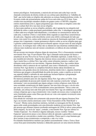 termos psicológicos. Ironicamente, a maioria do ativismo anti-culto hoje vem do
chamado extremismo de direita cristão em seu esforço para identificar os ‘trabalhos de
Satã’, que inclui todas as religiões não aderentes as crenças fundamentalistas cristãs. As
livrarias cristãs são primariamente saídas de livros anti-culto nos EUA hoje. Estes
cristãos tem encontrado estranhos aliados em grupos como o CSICOP e naqueles
estritos materialistas [isto é, alguns psiquiatras] que vêem todas as religiões como não
sadias e acham fácil alvo nas mais novas religiões.
A chave para analisar as novas religiões, portanto, não é agrupa-las na categoria mal
definida de cultos e então proclamar generalidades sobre elas. A abordagem apropriada
é olhar cada nova religião individualmente, e reconhecer as características únicas de
cada uma, e analisar o bom e o mal dentro delas segundo as especifícas características
de cada uma. Algumas serão descobertas serem uma infeliz continuação de tudo que
temos visto neste livro, outras serão tentativas sinceras de iluminação espiritual. A razão
porque isto é importante, é tentar permanecer objetivo sobre as novas religiões para que
o genuíno conhecimento espiritual provavelmente apenas virá por meio de uma religião
mais nova. As teologias mais velhas não se afastam de suas doutrinas estabelecidas e as
ciências mais modernas nem até mesmo consideram a evidência de uma realidade
espiritual.
Há um recente movimento religioso digno de mencionar. Ele é o frouxamente costurado
movimento New Age. O movimento New Age é chamado assim porque ele busca o
amanhecer de uma Nova Era na Terra na qual a liberdade espiritual, a saúde física, e a
paz mundial prevalecerão. Algumas das músicas únicas associadas ao movimento New
Age é muito boa e a ênfase New Age sobre comer alimentos naturais e sadios é um
elemento muito positivo no movimento. Algumas doutrinas New Age contém ideias
dissidentes sobre a natureza do ser espiritual, mas como o Hinduismo, a maioria dos
sistemas New Age destróe os completos benefícios destas ideias dissidentes ao
misturalas com grandes doses de misticismo, doutrina tutelar [isto é, algumas doutrinas
holísticas que pregam a desejabilidade da união da mente, corpo e espírito ao invés de
sua separatividade] e métodos de auto-ajuda que incluem hipnose e programação
subliminar [nenhuma das quais é recomendada].
De interesse primário para nós são algumas ideias New Age sobre os UFOs. Uma
grande quantidade de pessoas pelo mundo tem sido expostas a teoria dos ‘antigos
astronautas’ com seu postulado que alguns antigos eventos religiosos eram feitos de
uma sociedade extraterrestre de idade espacial. Isto tem feito com que o véu do mito
que uma vez cercava os UFOs eventualmente caísse parcialmente. Talvez como um
resultado, um esforço tem sido feito pelo movimento New Age em retabelecer as velhas
crenças religiosas que a raça extraterrestre vista voando em nossos céus é composta de
seres iluminados quase como Deus que devem ser visto com espanto reverencial como
uma fonte de salvação.
Esta atitude de veneração tem certamente sido promovida por alguma literatura New
Age e no recente cinema americano como ‘Close Encounters of the Third Kind’ e
‘Cocoon’. Muitas outras doutrinas tutelares, inclindo as mensagens de fim de mundo,
agora estão sendo promulgadas com uma distorção moderna no movimento New Age
por pessoas que afirmam estarem recebendo mensagens de UFOs [e talvez umas poucas
delas estejam]. Ao invés de ‘anjos’, contudo, o movimento New Age nos oferece os
‘Irmãos Espaciais’. Se a história é alguma indicação, nossos vizinhos ‘Irmãos
Espaciais’ parecem ter pouco a nos oferecer além de opressão e genocídio a menos que
eles possam ser convencidos a mudar seus caminhos. Parece que é a raça humana que
deve ensinar à raça extraterrestre a compaixão, e não vive versa.
Os relatados humanitários tutelares que podem ocasionalmente visitar a Terra e fazer
coisas boas para testemunhas humanas e abduzidos parecem ser uma minoria distinta
 