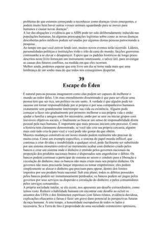 problema do que estamos começando a reconhecer como doenças virais emergentes, e
podem muito bem haver outras viroses animais aguardando para se mover para
humanos e causar novas doenças”.
A luz das alegações e evidência que a AIDS pode ter sido deliberadamente induzida nas
populações humanas, há algumas preocupações legítimas sobre como as novas doenças
descobertas pelos médicos podem ser usadas por algumas destas pessoas patrocinando a
pesquisa.
Ao tempo em que você estiver lendo isto, muitos novos eventos terão ocorrido. Líderes,
personalidades politicas e instituições virão e irão da cena do mundo; facções guerreiras
continuarão a se elevar e desaparecer. Espero que os padrões históricos de longo prazo
descritos neste livro forneçam um instrumento interessante, e talvez útil, para investigar
as causas dos futuros conflitos, na medida em que eles ocorram.
Melhor ainda, podemos esperar que este livro um dia se torne nada mais que uma
lembrança de um sonho mau do que todos nós conseguimos despertar.
39
Escape do Éden
É natural para as pessoas imaginarem como elas podem ser capazes de melhorar o
mundo ao redor delas. Um mau entendimento disseminado é que para ser eficaz uma
pessoa tem que ser rica, um político ou um santo. A verdade é que alguém pode ter
sucesso em tornar responsabilidade por sí próprio e por seus companheiros humanos
exatamente sem grandemente interromper sua vida ou existência. Alguém pode
começar a fazer isto gradualmente por primeiro melhorar a sua própria vida e então
ajudar a família e amigos onde for necessário, então por se unir ou iniciar grupos com
louváveis objetivos sociais, e finalmente ao buscar um senso de responsabilidade direta
pessoal pela raça humana. É importante que mais pessoas iniciem este processo. Como
a história tem claramente demonstrado, se você não cria sua própria cercania, alguém
mais está indo cria-la para você e você pode não gostar do que obtém.
Maiores mudanças construtivas em nosso mundo podem realmente não precisar de
muita coisa. Como um exemplo específico, o sistema do papel moeda inflável, que
continua a criar dívidas e instabilidade a qualquer nível, pode facilmente ser substituido
por um sistema monetário estável ao meramente acabar com dinheiro criado pelos
bancos e criar um sistema onde o dinheiro é emitido pelos governos nacionais na
proporção dos produtos nacionais brutos e dispersados sem engenheirar o débito. Os
bancos podem continuar a participar do sistema ao serem o conduto para a liberação e
circulação do dinheiro; mas os bancos não mais criem mais seu próprio dinheiro. Os
governos não mais precisarão lançar impostos ou tomar empréstimos; eles podem
simplesmente se alocar o dinheiro que precisam para operar, dentro dos limites
impostos por seu produto bruto nacional. Sob este plano, todos os débitos possuídos
pelos bancos podem ser instantaneamente perdoados; os bancos podem ser pagos pelos
governos por seus serviços na dispersão e circulação do dinheiro; e pelos consumidores
pelos serviços consumidos.
A própria sociedade tutelar, se ela existe, nos apresenta um desafio extraordinário, como
temos visto. Reduzir a habilidade humana em encontrar este desafio ao ocluir os
assuntos dos UFOs e dos fenômenos espirituais com falsos relatos, evidência duvidosa,
explicações ofuscantes e farsas é fazer um grave dano potencial às perspectivas futuras
da raça humana. A este tempo, a honestidade escrupulosa de todos os lados é
necessária. Se a Terra de fato é propriedade de uma sociedade extraterestre opressora,
 