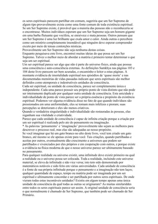 os seres espirituais parecem partilhar em comum, sugeriria que um Ser Supremo de
algum tipo provavelmente exista como uma fonte comum de toda existência espiritual.
Se um Ser Supremo existe, é provável que a maioria das pessoas não o reconheceria se
o encontrasse. Muitos indivíduos esperam que um Ser Supremo seja um homem gigante
em uma barba flutuante que vocifera, se enraivece e mata pessoas. Outros pensam que
um Ser Supremo é uma luz brilhante que exala amor e calor. Ainda outras o percebem
como um mistério completamente insondável que ninguém deve esperar compreender
exceto por meio de tensas contorções místicas.
Provavelmente um Ser Supremo não seja nenhuma destas coisas.
Enquanto pesquisava este livro, encontrei muitas ideias do que possa ser um Ser
Supremo. Talvez o melhor meio de abordar a matéria é primeiro tentar determinar o que
seja um ser espiritual.
Um ser espiritual parece ser algo que não é parte do universo físico, ainda que possua
uma consciência e auto-consciência externas. As definições Samkhya nas páginas 103 e
104 deste livro parecem ser bem acuradas, e encaminho o leitor a estas páginas. A
montante evidência de imortalidade espiritual nos episódios de ‘quase morte’ e nas
documentadas memórias de vidas passadas indicam que seres espirituais são melhor
definidos como atemporais e indestrutíveis unidades de consciência.
Cada ser espiritual, ou unidade de consciência, parece ser completamente única e
independente. Cada uma parece possuir seu próprio ponto de vista distinto que não pode
ser inteiramente duplicado por qualquer outra unidade de consciência. Esta unicidade e
individualidade de ponto de vista parece ser a própria essência e propósito da existência
espiritual. Podemos ver alguma evidência disso no fato de que quando indivíduos são
pressionados em uma uniformidade, eles se tornam mais infelizes e pioram; suas
percepções se deterioram e eles são menos criativos.
Quando a verdadeira singularidade e individualidade são restauradas às pessoas, elas
reganham sua vitalidade e criatividade.
Parece que cada unidade de consciência é capaz de infinita criação porque a criação por
um ser espiritual é realizada pelo ato do pensamento ou imaginação.
* As palavras ‘pensamento’ e ‘imaginação’ provavelmente não sejam as melhores para
descrever o processo real, mas elas são adequadas ao nosso propósito.
Se você imaginar que há um gato branco no alto deste livro, você tem criado um gato
branco, até mesmo se ele apenas existe para você. Tais criações, quando partilhadas e
aceitas por outros, eventualmente dão crescimento a universos que podem ser
partilhados e vivenciados por eles próprios e em cooperação com outros, e porque existe
a evidência na física moderna de que o nosso universo parece ser ultimamente baseado
no pensamento.
Para qualquer realidade ou universo existir, uma infinitude deve existir primeiro na qual
a realidade ou o universo possa ser colocada. Toda a realidade, incluindo este universo
material, se eleva da infinitude e não vice versa; isto tem sido demonstrado por
matemáticos notáveis e sido feito em várias universidades. Cada unidade de consciência
é a fonte de sua própria infinitude porque o pensamento e a imaginação não tem laços;
qualquer quantidade de espaço, tempo ou matéria pode ser imaginada por um ser
espiritual e ultimamente concordar e ser partilhada por outros seres espirituais. De onde
vieram todas estas incontáveis unidades? Existiu em algum tempo apenas uma única
unidade de consciência da qual todas as outras se originaram? As muitas similariddes
entre todos os seres espirituais parece ser assim. A original unidade de consciência seria
o que normalmente é chamado de Ser Supremo, que também pode ser chamado de Ser
Primário.
 
