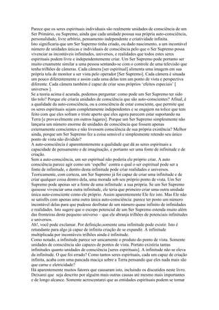 Parece que os seres espirituais individuais são realmente unidades de consciência de um
Ser Primário, ou Supremo, ainda que cada unidade possua sua própria auto-consciência,
personalidade, livre arbítrio, pensamento independente e criatividade infinita.
Isto significaria que um Ser Supermo tinha criado, ou dado nascimento, a um incontável
número de unidades únicas e individuais de consciência pelo que o Ser Supremo possa
vivenciar as incontáveis infinitudes, universos, e realidades que todos estes seres
espirituais podem livre e independentemente criar. Um Ser Supremo pode portanto ser
muito cruamente similar a uma pessoa sentando-se com o controle de uma televisão que
tenha trilhões de câmeras. Cada câmera [ser espiritual] alimenta uma imagem em sua
própria tela de monitor a ser vista pelo operador [Ser Supremo]. Cada câmera é situada
um pouco diferentemente e assim cada uma delas tem um ponto de vista e perspectiva
diferente. Cada câmera também é capaz de criar seus próprios ‘efeitos especiais’ [
universos ].
Se a teoria acima é acurada, podemos perguntar: como pode um Ser Supremo ter sido
tão tolo? Porque ele criaria unidades de consciência que são auto-conscientes? Afinal, é
a qualidade da auto-consciência, ou a consciência de estar consciente, que permite que
os seres espirituais sejam completamente independentes e se engajem na tolice que tem
feito com que eles sofram o triste aperto que eles agora parecem estar suportando na
Terra [e provavelmente em outros lugares]. Porque um Ser Supremo simplesmente não
lançaria um número enorme de unidades de consciência que fossem apenas
externamente conscientes e não tivessem consciência de sua própria existência? Melhor
ainda, porque um Ser Supremo fez a coisa sensível e simplesmente retendo seu único
ponto de vista não dividido?
A auto-consciência é aparententemente a qualidade que dá as seres espirituais a
capacidade de pensamento e de imaginação, e portanto ser uma fonte de infinitude e de
criação.
Sem a auto-consciência, um ser espiritual não poderia ele próprio criar. A auto
consciência parece agir como um ‘espelho’ contra o qual o ser espiritual pode ser a
fonte de infinitude, e dentro desta infinitude pode criar realidades e universos.
Teoricamente, com certeza, um Ser Supremo já foi capaz de criar uma infinitude e de
criar qualquer coisa dentro dela, uma morada sob seu próprio ponto de vista. Um Ser
Supremo pode apenas ser a fonte de uma infinitude: a sua própria. Se um Ser Supremo
quisesse vivenciar uma outra infinitude, ele teria que primeiro criar uma outra unidade
única auto-consciente como ele próprio. Assim aparentemente Ele fez isto. Mas Ele não
se satisfês com apenas uma outra única auto-consciência: parece ter posto um número
incontável delas para que pudesse desfrutar de um número quase infinito de infinidades
e realidades. Isto sugere que o escopo potencial de um Ser Supremo estenda muito além
das fronteiras deste pequeno universo – que ele abranja trilhões de potenciais infinitudes
e universos.
Ah!, você pode exclamar. Por definição,somente uma infinitude pode existir. Isto é
retundante para algo já capaz de infinita criação de se expandir. A infinitude
multiplicada por incontáveis trilhões ainda é infinitude.
Como notado, a infinitude parece ser unicamente o produto do ponto de vista. Somente
unidades de consciência são capazes de pontos de vista. Portato existiria tantas
infinitudes quanto unidades de consciência [seres espirituais]. A infinitude não se eleva
da infinitude. O que foi errado? Como tantos seres espirituais, cada um capaz de criação
infinita, acaba com uma pancada maciça sobre a Terra pensando que eles nada mais são
que carne e eletricidade?
Há aparentemente muitos fatores que causaram isto, incluindo os discutidos neste livro.
Deixarei que seja descrito por alguém mais outras causas até mesmo mais importantes
e de longo alcance. Somente acrescentarei que as entidades espirituais podem se tornar
 