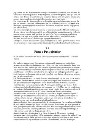 jogo exista, um Ser Supremo teria que negociar com uma ou mais de suas unidades de
consciência a serem oponentes do Ser Supremo, ou um Ser Supremo teria que criar em
uma ou mais de suas consciências uma apreensão de que um Ser Supremo ofereça uma
ameaça à continuada existência de todos os outros seres espirituais.
Um oponente do Ser Supremo não seria algo diferente ou mais inerentemente mal do
que um outro ser espiritual, nada mais do que um vizinho que se senta em oposição a
outro para jogar um jogo de Monopólio é inatamente pior apenas porque ele jogue de
um lado diferente.
Um oponente simplesmente seria um que se torne um marcador diferente no tabuleiro
do jogo e jogue o melhor possível. Se um tal jogo de fato tem existido, então podemos
certamente esperar que pode terminar tão logo o Ser Supremo resolva agradecer ao
oponente pelo jogo bem jogado, prometendo a sobrevivência indefinida de suas
unidades de consciência e pedindo que o jogo seria terminado.
É tempo de colocar muitos velhos jogos para repousar de forma que todo mundo possa
iniciar a se mover para uma nova fase de uma existência fundalentalmente melhorada.
41
Para o Pesquisador
“É um destino costumeiro das novas verdades começarem como heresias” – Thomas
Huxley
Obrigada por estar comigo. Entendi que muitas das ideias que expressei tenham
provavelmente sido desafiadoras para você lidar com elas, assim como elas foram para
mim. Se nada mais, espero que você encontre alguma informação em apoio as minhas
ideias como sendo algo interessante. Tenho sempre desfrutado das novas perspectivas e
acredito que é importante ser voluntário em expressa-las. Cada perspectiva tem algo a
contribuir, mas nenhuma perpectiva pode contribuir com algo da informação, a menos
que ela seja comunicada.
Um fato importante a ter em mente é que o conhecimento é, em um grau, por sí só um
fenômeno histórico. Quase toda civilização, em qualquer dado momento da história,
tem possuido um corpo amplamente aceito de ensinamentos históricos, sociais e
científicos para explicar quase que tudo. A ironia, com certeza, é que muitos destes
ensinamentos hoje são diferentes do que eles eram em 1300. Mais que provavelmente,
os eruditos trabalhando a quinhentos anos no futuro estarão tão surpresos por alguns de
nossos ensinamentos no século XX como estamos por alguns ensinamentos
estabelecidos no século XIV. É portanto útil retornar ao proprio tempo de alguém e
entender que o conhecimento nunca tem sido absoluto, a despeito das avaliações ao
contrário. Muito mais, o conhecimento tem sido um bem sempre em mudança na
medida em que ele é aperfeiçoado e refinado pelo tempo.
A conclusão deste livro marca a conclusão da minha pesquisa. Exceto pela possibilidade
de uma revisão para corrigir algum erro que eu possa descobrir ou que seja apontado a
mim, planejo não mais fazer trabalho nesta área. Este livro exigiu um enorme sacrifício
financeiro, emocional e social que foram o suficiente para durarem por um tempo de
vida. Espero passar a tocha da pesquisa a outros.
A despeito de sua extensão, este livro é uma linha geral. Ele somente começa a
apresentar toda a informação e evidência disponivel sobre os assuntos discutidos. Existe
um corpo enorme de dados que nunca tive tempo, dinheiro ou inclinação para buscar,
ainda que tudo isto seja altamente relevante. Eu também fui limitado pela língua
 