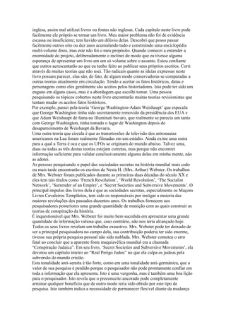 inglesa, assim mal utilizei livros ou fontes não inglesas. Cada capítulo neste livro pode
facilmente ele próprio se tornar um livro. Meu maior problema não foi de evidência
escassa ou insuficiente; tem havido um dilúvio delas. Descobri que posso passar
facilmente outros oito ou dez anos acumulando tudo e construindo uma enciclopédia
multi-volume disto, mas este não foi o meu propósito. Quando comecei a entender a
enormidade do projeto, deliberadamente o inclinei de modo que eu tivesse alguma
esperança de apresentar um livro em um só volume sobre o assunto. Estou confiante
que outros acrescentarão ao que eu tenho feito ao publicar seus próprios escritos. Corri
através de muitas teorias que não usei. Tão radicais quanto as ideias expressas neste
livro possam parecer, elas são, de fato, de algum modo conservadoras se comparadas a
outras teorias atualmente em circulação. Tendo a aceitar os fatos históricos, datas e
personagens como eles geralmente são aceitos pelos historiadores. Isto pode ter sido um
engano em alguns casos, mas é a abordagem que escolhi tomar. Uma pessoa
pesquisando os tópicos cobertos neste livro encontrarão muitas teorias revisionistas que
tentam mudar os aceitos fatos históricos.
Por exemplo, passei pela teoria ‘George Washington-Adam Weishaupt’ que especula
que George Washington tinha sido secretamente removido da presidência dos EUA e
que Adam Weishaupt de fama no Illuminati bavaro, que realmente se parecia um tanto
com George Washington, tinha tomado o lugar de Washington depois do
desaparecimento de Weishaupt da Bavaria.
Uma outra teoria que circula é que as transmissões de televisão dos astronautas
americanos na Lua foram realmente filmadas em um estúdio. Ainda existe uma outra
para a qual a Terra é oca e que os UFOs se originam do mundo abaixo. Talvez uma,
duas ou todas as três destas teorias estejam corretas, mas porque não encontrei
informação suficiente para validar conclusivamente alguma delas em minha mente, não
as adotei.
As pessoas pesquisando o papel das sociedades secretas na história mundial mais cedo
ou mais tarde encontrarão os escritos de Nesta H. (Mrs. Arthur) Webster. Os trabalhos
de Mrs. Webster foram publicados durante as primeiras duas décadas do século XX e
eles tem tais títulos como ‘French Revolution’, ‘World Revolution’, ‘The Socialist
Network’, ‘Surrender of an Empire’, e ‘Secret Societies and Subversive Movements’. O
principal impulso dos livros dela é que as sociedades secretas, especialmente os Maçons
Livres Cavaleiros Templários, tem sido os responsáveis por instigar a maioria das
maiores revoluções dos passados duzentos anos. Os trabalhos fornecem aos
pesquisadores posteriores uma grande quantidade de munição com as quais construir as
teorias de conspiração da história.
É inquestionável que Mrs. Webster foi muito bem sucedida em apresentar uma grande
quantidade de informação valiosa que, caso contrário, não nos teria alcançado hoje.
Todos os seus livros revelam um trabalho exaustivo. Mrs. Webster pode ter deixado de
ser a principal pesquisadora no campo dela, sua contribuição poderia ter sido enorme,
tivesse sua própria pesquisa pessoal não sido nublada. Mrs. Webster cometeu o erro
fatal ao concluir que a aparente fonte maquiavélica mundial era a chamada
“Conspiração Judaica”. Em seu livro, ‘Secret Societies and Subversive Movements’, ela
devotou um capítulo inteiro ao “Real Perigo Judeu” no que ela culpa os judeus pela
subversão do mundo cristão.
Esta tonalidade anti-semita é tão forte, como em uma tonalidade anti-germânica, que o
valor de sua pesquisa é perdido porque o pesquisador não pode prontamente confiar em
toda a informação que ela apresenta. Isto é uma vergonha, mas é também uma boa lição
para o pesquisador. Isto revela que o preconceito ancorado pode completamente
arruinar qualquer benefício que de outro modo teria sido obtido por este tipo de
pesquisa. Isto também indica a necessidade de permanecer flexível diante da mudança
 