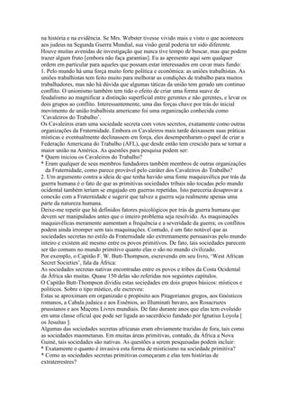 na história e na evidência. Se Mrs. Webster tivesse vivido mais e visto o que aconteceu
aos judeus na Segunda Guerra Mundial, sua visão geral poderia ter sido diferente.
Houve muitas avenidas de investigação que nunca tive tempo de buscar, mas que podem
trazer algum fruto [embora não faça garantias]. Eu as apresento aqui sem qualquer
ordem em particular para aqueles que possam estar interessados em cavar mais fundo:
1. Pelo mundo há uma força muito forte política e econômica: as uniões trabalhistas. As
uniões trabalhistas tem feito muito para melhorar as condições de trabalho para muitos
trabalhadores, mas não há dúvida que algumas táticas da união tem gerado um continuo
conflito. O unionismo também tem tido o efeito de criar uma forma suave de
feudalismo ao magnificar a distinção superficial entre gerentes e não gerentes, e levar os
dois grupos ao conflito. Interessantemente, uma das forças chave por trás do inicial
movimento de união trabalhista americano foi uma organização conhecida como
‘Cavaleiros do Trabalho’.
Os Cavaleiros eram uma sociedade secreta com votos secretos, exatamente como outras
organizações da Fraternidade. Embora os Cavaleiros mais tarde deixassem suas práticas
místicas e eventualmente declinassem em força, eles desempenharam o papel de criar a
Federação Americana do Trabalho (AFL), que desde então tem crescido para se tornar a
maior união na América. As questões para pesquisa podem ser:
* Quem iniciou os Cavaleiros do Trabalho?
* Eram qualquer de seus membros fundadores também membros de outras organizações
da Fraternidade, como parece provável pelo caráter dos Cavaleiros do Trabalho?
2. Um argumento contra a ideia de que tenha havido uma fonte maquiavélica por trás da
guerra humana é o fato de que as primitivas sociedades tribais não tocadas pelo mundo
ocidental também teriam se engajado em guerras repetidas. Isto pareceria desaprovar a
conexão com a Fraternidade e sugerir que talvez a guerra seja realmente apenas uma
parte da natureza humana.
Deixe-me repetir que há definidos fatores psicológicos por trás da guerra humana que
devem ser manipulados antes que o inteiro problema seja resolvido. As maquinações
maquiavélicas meramente aumentam a frequência e a severidade da guerra; os conflitos
podem ainda irromper sem tais maquinações. Contudo, é um fato notável que as
sociedades secretas no estilo da Fraternidade são extremamente persuasivas pelo mundo
inteiro e existem até mesmo entre os povos primitivos. De fato, tais sociedades parecem
ser tão comuns no mundo primitivo quanto elas o são no mundo civilizado.
Por exemplo, o Capitão F. W. Butt-Thompson, escrevendo em seu livro, ‘West African
Secret Societies’, fala da África:
As sociedades secretas nativas encontradas entre os povos e tribos da Costa Ocidental
da África são muitas. Quase 150 delas são referidas nos seguintes capítulos.
O Capitão Butt-Thompson dividiu estas sociedades em dois grupos básicos: místicos e
politicos. Sobre o tipo místico, ele escreveu:
Estas se aproximam em organizaão e propósito aos Pitagorianos gregos, aos Gnósticos
romanos, a Cabala judaica e aos Essênios, ao Illuminati bavaro, aos Rosacruzes
prussianos e aos Maçons Livres mundiais. De fato durante anos que elas tem evoluido
em uma classe oficial que pode ser ligada ao sacerdócio fundado por Ignatius Loyola [
os Jesuítas ].
Algumas das sociedades secretas africanas eram obviamente trazidas de fora, tais como
as sociedades maometanas. Em muitas áreas primitivas, contudo, da África a Nova
Guiné, tais sociedades são nativas. As questões a serem pesquisadas podem incluir:
* Exatamente o quanto é invasiva esta forma de misticismo na sociedade primitiva?
* Como as sociedades secretas primitivas começaram e elas tem histórias de
extraterrestres?
 