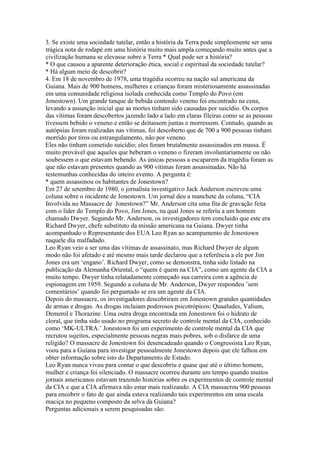 3. Se existe uma sociedade tutelar, então a história da Terra pode simplesmente ser uma
trágica nota de rodapé em uma história muito mais ampla começando muito antes que a
civilização humana se elevasse sobre a Terra * Qual pode ser a história?
* O que causou a aparente deterioração ética, social e espiritual da sociedade tutelar?
* Há algum meio de descobrir?
4. Em 18 de novembro de 1978, uma tragédia ocorreu na nação sul americana da
Guiana. Mais de 900 homens, mulheres e crianças foram misteriosamente assassinadas
em uma comunidade religiosa isolada conhecida como Templo do Povo (em
Jonestown). Um grande tanque de bebida contendo veneno foi encontrado na cena,
levando a assunção inicial que as mortes tinham sido causadas por suicídio. Os corpos
das vítimas foram descobertos jazendo lado a lado em claras fileiras como se as pessoas
tivessem bebido o veneno e então se deitassem juntas e morressem. Contudo, quando as
autópsias foram realizadas nas vítimas, foi descoberto que de 700 a 900 pessoas tinham
morrido por tiros ou estrangulamento, não por veneno.
Eles não tinham cometido suicídio; eles foram brutalmente assassinados em massa. É
muito provável que aqueles que beberam o veneno o fizeram involuntariamente ou não
soubessem o que estavam bebendo. As únicas pessoas a escaparem da tragédia foram as
que não estavam presentes quando as 900 vítimas foram assassinadas. Não há
testemunhas conhecidas do inteiro evento. A pergunta é:
* quem assassinou os habitantes de Jonestown?
Em 27 de setembro de 1980, o jornalista investigativo Jack Anderson escreveu uma
coluna sobre o incidente de Jonestown. Um jornal deu a manchete da coluna, “CIA
Involvida no Massacre de Jonestown?” Mr. Anderson cita uma fita de gravação feita
com o líder do Templo do Povo, Jim Jones, na qual Jones se referiu a um homem
chamado Dwyer. Segundo Mr. Anderson, os investigadores tem concluido que este era
Richard Dwyer, chefe substituto da missão americana na Guiana. Dwyer tinha
acompanhado o Representante dos EUA Leo Ryan ao acampamento de Jonestown
naquele dia malfadado.
Leo Ryan veio a ser uma das vítimas de assassinato, mas Richard Dwyer de algum
modo não foi afetado e até mesmo mais tarde declarou que a referência a ele por Jim
Jones era um ‘engano’. Richard Dwyer, como se demonstra, tinha sido listado na
publicação da Alemanha Oriental, o “quem é quem na CIA”, como um agente da CIA a
muito tempo. Dwyer tinha relatadamente começado sua carreira com a agência de
espionagem em 1959. Segundo a coluna de Mr. Anderson, Dwyer respondeu ’sem
comentários’ quando foi perguntado se era um agente da CIA.
Depois do massacre, os investigadores descobriram em Jonestown grandes quantidades
de armas e drogas. As drogas incluiam poderosos psicotrópicos: Quaaludes, Valium,
Demerol e Thorazine. Uma outra droga encontrada em Jonestown foi o hidrato de
cloral, que tinha sido usado no programa secreto de controle mental da CIA, conhecido
como ‘MK-ULTRA.’ Jonestown foi um experimento de controle mental da CIA que
recrutou sujeitos, especialmente pessoas negras mais pobres, sob o disfarce de uma
religião? O massacre de Jonestown foi desencadeado quando o Congressista Leo Ryan,
voou para a Guiana para investigar pessoalmente Jonestown depois que ele falhou em
obter informação sobre isto do Departamento de Estado.
Leo Ryan nunca viveu para contar o que descobriu e quase que até o último homem,
mulher e criança foi silenciado. O massacre ocorreu durante um tempo quando muitos
jornais americanos estavam trazendo histórias sobre os experimentos de controle mental
da CIA e que a CIA afirmava não estar mais realizando. A CIA massacrou 900 pessoas
para encobrir o fato de que ainda estava realizando tais experimentos em uma escala
maciça no pequeno composto da selva da Guiana?
Perguntas adicionais a serem pesquisadas são:
 