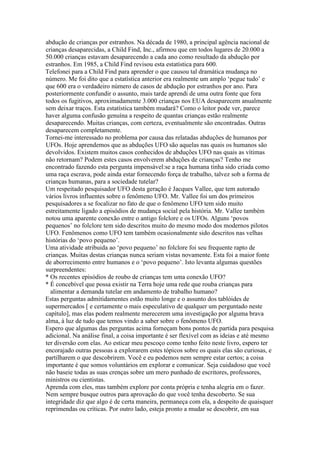 abdução de crianças por estranhos. Na década de 1980, a principal agência nacional de
crianças desaparecidas, a Child Find, Inc., afirmou que em todos lugares de 20.000 a
50.000 crianças estavam desaparecendo a cada ano como resultado da abdução por
estranhos. Em 1985, a Child Find revisou esta estatística para 600.
Telefonei para a Child Find para aprender o que causou tal dramática mudança no
número. Me foi dito que a estatística anterior era realmente um amplo ‘pegue tudo’ e
que 600 era o verdadeiro número de casos de abdução por estranhos por ano. Para
posteriormente confundir o assunto, mais tarde aprendi de uma outra fonte que fora
todos os fugitivos, aproximadamente 3.000 crianças nos EUA desaparecem anualmente
sem deixar traços. Esta estatística também mudará? Como o leitor pode ver, parece
haver alguma confusão genuína a respeito de quantas crianças estão realmente
desaparecendo. Muitas crianças, com certeza, eventualmente são encontradas. Outras
desaparecem completamente.
Tornei-me interessado no problema por causa das relatadas abduções de humanos por
UFOs. Hoje aprendemos que as abduções UFO são aquelas nas quais os humanos são
devolvidos. Existem muitos casos conhecidos de abduções UFO nas quais as vítimas
não retornam? Podem estes casos envolverem abduções de crianças? Tenho me
encontrado fazendo esta pergunta impensável:se a raça humana tinha sido criada como
uma raça escrava, pode ainda estar fornecendo força de trabalho, talvez sob a forma de
crianças humanas, para a sociedade tutelar?
Um respeitado pesquisador UFO desta geração é Jacques Vallee, que tem autorado
vários livros influentes sobre o fenômeno UFO. Mr. Vallee foi um dos primeiros
pesquisadores a se focalizar no fato de que o fenômeno UFO tem sido muito
estreitamente ligado a episódios de mudança social pela história. Mr. Vallee também
notou uma aparente conexão entre o antigo folclore e os UFOs. Alguns ‘povos
pequenos’ no folclore tem sido descritos muito do mesmo modo dos modernos pilotos
UFO. Fenômenos como UFO tem também ocasionalmente sido descritos nas velhas
histórias do ‘povo pequeno’.
Uma atividade atribuida ao ‘povo pequeno’ no folclore foi seu frequente rapto de
crianças. Muitas destas crianças nunca seriam vistas novamente. Esta foi a maior fonte
de aborrecimento entre humanos e o ‘povo pequeno’. Isto levanta algumas questões
surpreendentes:
* Os recentes episódios de roubo de crianças tem uma conexão UFO?
* É concebível que possa existir na Terra hoje uma rede que rouba crianças para
alimentar a demanda tutelar em andamento de trabalho humano?
Estas perguntas admitidamentes estão muito longe e o assunto dos tablóides de
supermercados [ e certamente o mais especulativo de qualquer um perguntado neste
capítulo], mas elas podem realmente merecerem uma investigação por alguma brava
alma, à luz de tudo que temos vindo a saber sobre o fenômeno UFO.
Espero que algumas das perguntas acima forneçam bons pontos de partida para pesquisa
adicional. Na análise final, a coisa importante é ser flexível com as ideias e até mesmo
ter diversão com elas. Ao esticar meu pescoço como tenho feito neste livro, espero ter
encorajado outras pessoas a explorarem estes tópicos sobre os quais elas são curiosas, e
partilharem o que descobrirem. Você e eu podemos nem sempre estar certos; a coisa
importante é que somos voluntários em explorar e comunicar. Seja cuidadoso que você
não baseie todas as suas crenças sobre um mero punhado de escritores, professores,
ministros ou cientistas.
Aprenda com eles, mas também explore por conta própria e tenha alegria em o fazer.
Nem sempre busque outros para aprovação do que você tenha descoberto. Se sua
integridade diz que algo é de certa maneira, permaneça com ela, a despeito de quaisquer
reprimendas ou críticas. Por outro lado, esteja pronto a mudar se descobrir, em sua
 
