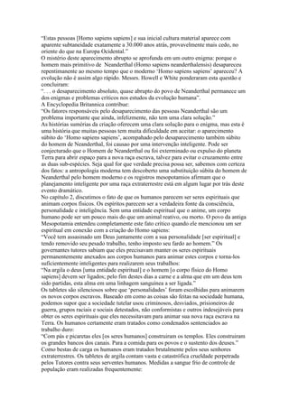 “Estas pessoas [Homo sapiens sapiens] e sua inicial cultura material aparece com
aparente subtaneidade exatamente a 30.000 anos atrás, provavelmente mais cedo, no
oriente do que na Europa Ocidental.”
O mistério deste aparecimento abrupto se aprofunda em um outro enigma: porque o
homem mais primitivo de Neanderthal (Homo sapiens neanderthalensis) desapareceu
repentimanente ao mesmo tempo que o moderno ‘Homo sapiens sapiens’ apareceu? A
evolução não é assim algo rápido. Messrs. Howell e White ponderaram esta questão e
concluiram:
“. . . o desaparecimento absoluto, quase abrupto do povo de Neanderthal permanece um
dos enigmas e problemas críticos nos estudos da evolução humana”.
A Encyclopedia Britannica contribue:
“Os fatores responsáveis pelo desaparecimento das pessoas Neanderthal são um
problema importante que ainda, infelizmente, não tem uma clara solução.”
As histórias sumérias da criação oferecem uma clara solução para o enigma, mas esta é
uma história que muitas pessoas tem muita dificuldade em aceitar: o aparecimento
súbito do ‘Homo sapiens sapiens’, acompahado pelo desaparecimento também súbito
do homem de Neanderthal, foi causao por uma intervenção inteligente. Pode ser
conjecturado que o Homem de Neanderthal ou foi exterminado ou expulso do planeta
Terra para abrir espaço para a nova raça escrava, talvez para evitar o cruzamento entre
as duas sub-espécies. Seja qual for que verdade precisa possa ser, sabemos com certeza
dos fatos: a antropologia moderna tem descoberto uma substituição súbita do homem de
Neanderthal pelo homem moderno e os registros mesopotamios afirmam que o
planejamento inteligente por uma raça extraterrestre está em algum lugar por trás deste
evento dramático.
No capítulo 2, discutimos o fato de que os humanos parecem ser seres espirituais que
animam corpos físicos. Os espíritos parecem ser a verdadeira fonte da consciência,
personalidade e inteligência. Sem uma entidade espiritual que o anime, um corpo
humano pode ser um pouco mais do que um animal reativo, ou morto. O povo da antiga
Mesopotamia entendeu completamente este fato crítico quando ele mencionou um ser
espiritual em conexão com a criação do Homo sapiens:
“Você tem assasinado um Deus juntamente com a sua personalidade [ser espiritual] e
tendo removido seu pesado trabalho, tenho imposto seu fardo ao homem.” Os
governantes tutores sabiam que eles precisavam manter os seres espirituais
permanentemente anexados aos corpos humanos para animar estes corpos e torna-los
suficientemente inteligentes para realizarem seus trabalhos:
“Na argila o deus [uma entidade espiritual] e o homem [o corpo físico do Homo
sapiens] devem ser ligados; pelo fim destes dias a carne e a alma que em um deus tem
sido partidas, esta alma em uma linhagem sanguínea a ser ligada.”
Os tabletes são silenciosos sobre que ‘personalidades’ foram escolhidas para animarem
os novos corpos escravos. Baseado em como as coisas são feitas na sociedade humana,
podemos supor que a sociedade tutelar usou criminosos, desviados, prisioneiros de
guerra, grupos raciais e sociais detestados, não conformistas e outros indesejáveis para
obter os seres espirituais que eles necessitavam para animar sua nova raça escrava na
Terra. Os humanos certamente eram tratados como condenados sentenciados ao
trabalho duro:
“Com pás e picaretas eles [os seres humanos] construiram os templos. Eles construiram
os grandes bancos dos canais. Para a comida para os povos e o sustento dos deuses.”
Como bestas de carga os humanos eram tratados brutalmente pelos seus senhores
extraterrestres. Os tabletes de argila contam vasta e catastrófica crueldade perpetrada
pelos Tutores contra seus serventes humanos. Medidas a sangue frio de controle de
população eram realizadas frequentemente:
 