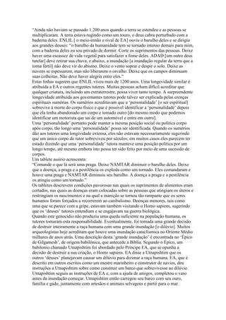 “Ainda não haviam se passado 1.200 anos quando a terra se estendeu e as pessoas se
multiplicaram. A terra estava rugindo como um touro, o deus cabra perturbado com a
baderna deles. ENLIL [ o meio-irmão e rival de EA] ouviu o barulho deles e se dirigiu
aos grandes deuses: “o barulho da humanidade tem se tornado intenso demais para mim,
com a baderna deles eu sou privado de dormir. Corte os suprimentos das pessoas. Deixe
haver uma escassez de vida vegetal para satisfazer a fome deles. ADAD [um outro deus
tutelar] deve retirar sua chuva, e abaixo, a inundação [a inundação regular da terra que a
torna fértil] não deve vir do abismo. Deixe o vento soprar e despir o solo. Deixe as
nuvens se espessarem, mas não liberarem o orvalho. Deixe que os campos diminuam
suas colheitas. Não deve haver alegria entre eles.”
Estas linhas sugerem que ENLIL viveu mais de 1200 anos. Uma longevidade similar é
atribuída a EA e outros regentes tutores. Muitas pessoas acham difícil acreditar que
qualquer criatura, incluindo um extraterrestre, possa viver tanto tempo. A surpreendente
longevidade atribuida aos governantes tutores pode talvez ser explicada pelas crenças
espirituais sumérias. Os sumérios acreditavam que a ‘personalidade’ [o ser espiritual]
sobrevive à morte do corpo físico e que é possível identificar a ‘personalidade’ depois
que ela tenha abandonado um corpo e tomado outro [do mesmo modo que podemos
identificar um motorista que sai de um automóvel e entra em outro].
Uma ‘personalidade’ portanto pode manter a mesma posição social ou política corpo
após corpo, tão longo uma ‘personalidade’ possa ser identificada. Quando os sumérios
dão aos tutores uma longividade extensa, eles não estavam necessariamente sugerindo
que um único corpo do tutor sobreviveu por séculos; em muitos casos eles parecem ter
estado dizendo que uma ‘personalidade’ tutora manteve uma posição política por um
longo tempo, até mesmo embora isto possa ter sido feito por meio de uma sucessão de
corpos.
Um tablete assírio acrescenta:
“Comande o que lá será uma praga. Deixe NAMTAR diminuir o barulho deles. Deixe
que a doença, a praga e a pestilência os exploda como um tornado. Eles comandaram e
houve uma praga e NAMTAR diminuiu seu barulho. A doença a praga e a pestilência
os atingiu como um tornado.”
Os tabletes descrevem condições pavorosas nas quais os suprimentos de alimentos eram
cortados, nas quais as doenças eram colocadas sobre as pessoas que atingiam os úteros e
restringiam os nascimentos e na qual a inanição se tornou tão rampante que os seres
humanos foram forçados a recorrerem ao canibalismo. Doenças menores, tais como
uma que se parece com a gripe, estavam também visitando o Homo sapiens, sugerindo
que os ‘deuses’ tutores entendiam e se engajavam na guerra biológica.
Quando este genocídio não produziu uma queda suficiente na população humana, os
tutores tomaram esta responsabilidade. Eventualmente, foi tomada uma grande decisão
de destruir inteiramente a raça humana com uma grande inundação [o dilúvio]. Muitos
arqueologistas hoje acreditam que houve uma inundação cataclísmica no Oriente Médio
milhares de anos atrás. Uma descrição desta ‘grande inundação’ é encontrada no ‘Épico
de Gilgamesh’, de origem babilônica, que antecede a Bíblia. Segundo o Épico, um
babilonio chamado Utnapishtim foi abordado pelo Príncipe EA, que se opunha a
decisão de destruir a sua criação, o Homo sapiens. EA disse a Utnapishtim que os
outros ‘deuses’ planejavam causar um dilúvio para dizimar a raça humana. EA, que é
descrito em outros escritos como um mestre marinheiro e construtor de navios, deu
instruções a Utnapishtim sobre como construir um barco que sobrevivesse ao dilúvio.
Utnapishtim seguiu as instruções de EA e, com a ajuda de amigos, completou o vaso
antes da inundação começar. Utnapishtim então carregou seu barco com seu ouro,
família e gado, juntamente com artesãos e animais selvagens e partir para o mar.
 