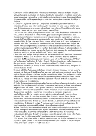 Os tabletes assírios e babilonios relatam que exatamente antes da enchente chegar a
terra, os tutores a queimaram em chamas. Então eles inundaram a região ao causar uma
longa tempestade e ao quebrar os intrincados sistemas de represas e diques que tinham
sido construídos na Mesopotamia para controlar a inundação errática dos rios Tigre e
Eufrates.
O Épico de Gilgamesh relata que Utnapishtim e sua tripulação sobrevivream ao
cataclima. Quando tudo estava acabado, eles buscaram por terra seca ao libertar uma
série de três pássaros; se o pássaro não voltasse para o barco, Utnapishtim saberia que
ele tinha encontrado terra seca na vizinhança na qual ficar.
Uma vez em solo sólido, Utnapishtim se reuniu com vários Tutores que retornavam do
céu. Ao invés de destruir os sobreviventes, prevaleceu um grau de leniência e os
Tutores transportaram os humanos sobreviventes a uma outra região para viverem. A
história de Utnapishtim deveria soar um sinal a todo mundo que é familiarizado com a
história bíblica de Noé e da Arca. Isto é porque a história de Noé, como muitas outras
histórias no Velho Testamento, é retirada de escritos mesopotamios mais antigos. Os
autores bíblicos simplesmente alteraram os nomes e mudaram os muitos ‘deuses’ dos
escritos originais para um ‘deus’ ou ’senhor’ da religião hebraica. A última mudança foi
desafortunada porque causou que um Ser Supremo fosse culpado dos atos brutais que os
escritores anteriores haviam atribuido aos Tutores como ‘deuses’.
Os escritos mais antigos mesopotamios nos dão a famosa história do Velho Testamento:
a história de Adão e Eva. A narrativa de Adão e Eva também é derivada de fontes
anteriores da Mesopotamia que descreveream a vida sob os ‘deuses tutores’. O ‘deus’
ou ’senhor deus’ da história de Adão e Eva da Bíblia pode então ser traduzida por meio
dos governantes tutores da Terra. A história de Adão e Eva é única no que é
inteiramente simbólica, e através de seus símbolos fornece uma narrativa intrigante da
história humana inicial.
Segundo a Bíblia, Adão, que simboliza o primeiro homem, foi criado por um ‘deus’ a
partir do ‘pó da terra’. Esta ideia reflete a crença mais antiga mesopotamia que o Homo
sapiens foi parcialmente criado de ‘argila’. A mulher de Adão, Eva, também foi criada
artificialmente. Eles ambos viviam em um abundante paraíso conhecido como Jardim
do Éden. As versões modernas da Bíblia localizam o Jardim do Éden na região do
Tigre-Eufrates da Mesopotamia.
O Velho Testamento nos conta que Adão [o primeiro homem] estava destinado a ser um
servente. Sua função era cultivar o solo e cuidar dos luxuriantes jardins e plantações de
propriedade de seu ‘deus’. Tanto quanto Adão e Eva aceitassem o status deles de
serventes e obedecessem seus mestres sempre presentes, todas as suas necessidades
físicas seriam atendidas e eles teriam permissão a se manterem no paraíso
indefinidamente. Havia, contudo, um pecado imperdoável que eles nunca podiam
cometer. Eles nunca deviam buscar certos tipos de conhecimento. Estas formas
proibidas de conhecimento são simbolizadas na história das duas árvores: a ‘árvore do
conhecimento do bem e do mal’ e a ‘árvore da vida’. A primeira árvore simboliza um
entendimento de ética e de justiça. A segunda árvore simboliza o conhecimento de
como conquistar e reter uma identidade e imortalidade espiritual.
Adão e Eva obedeciam os mandamentos de seus mestres e viviam em benção material
até que outra parte entrasse em cena. A parte interventora foi simbolizada na história
como uma cobra. A serpente convenceu Eva a partilhar do fruto da ‘árvore do
conhecimento do bem e do mal’. Eva seguiu a sugestão da serpente, como o fez Adão.
O ‘deus’ [isto é, a liderança tutelar] imediatamente se tornou alarmada:
“E o ’senhor deus’ disse. Olhe, o homem tem se tornado um de nós, conhecendo o bem
e o mal: e agora, que tal se ele leva adiante sua mão e toma também fa árvore da vida
come, e vive para sempre? ” – GENESIS 3:22
 
