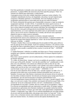 Este fruto geralmente é retratado como uma maçã, mas isto é uma invenção dos artistas
posteriores. A própria Bíblia não menciona uma fruta específica porque o ‘fruto’ era
somente um símbolo para representar o conhecimento.
A passagem acima revela uma verdade importante ecoada por muitas religiões. Um
verdadeiro entendimento da ética, da integridade e da justiça é um pré-requisito para
conquistar a liberdade espiritual e a imortalidade. Sem uma fundação na ética, a
recuperação espiritual plena se torna nada mais do que um sonho de fantasia.
Os Tutores claramente não queriam que a humanidade começasse a viajar na estrada da
recuperação espiritual. A razão é óbvia. A sociedade dos tutores queria escravos. É
difícil fazer o cativeiro de pessoas que mantém a sua integridade e o seu senso de ética.
Isto se torna impossível quando estes mesmos indivíduos são intimidados por ameaças
físicas devido a uma garra enfraquecida da imortalidade física deles. Mais
importantemente, se os seres espirituais não podem mais ser aprisionados nos corpos
físicos, mas ao invés usa-los e abandona-los à vontade, não haveria seres espirituais
disponíveis para os corpos escravos animados.
Como recordamos, os tabletes sumérios revelaram a intenção tutelar de
permanentemente anexar seres espirituais aos corpos humanos. A primeira tentativa do
homem de escapar desta ligação espiritual ao ‘comer’ das árvores bíblicas portanto
tinha que ser detida… e rápido!
“Portanto o Senhor Deus o enviou [Adão] para fora do jardim do Éden, para cultivar a
terra da qual ele havia sido retirado. Assim ele expulsou o homem; e ele colocou a leste
do jardim do Éden os querubins [anjos] e uma espada flamejante que se virava em todas
as direções, para escudar o caminho [evitar o acesso ] à arvore da Vida.” – GENESIS
3:23-24
A ‘espada flamejante’ simboliza as medidas sem lógica que os Tutores tomaram para
assegurar que o genuino conhecimento espiritual nunca se tornasse disponível para a
raça humana.
Para evitar o acesso posterior a um tal conhecimento, o Homo sapiens foi condenado a
um destino adicional:
“E a Adão, ele [deus] disse, ‘porque você ouviu os pedidos de sua mulher e comeu da
árvore que eu lhe proibi, dizendo, “você não deve partilhar isso”: amaldiçoado é o solo
para você, em sofrimento você comerá sua colheita por todos os dias de sua vida:
espinhos, também, e cardos serão trazidos a você; quando você comer as plantas de seu
campo; pelo suor de sua face você comerá o pão, até que você retorne ao pó; de onde
você foi tirado: do pó você veio e ao pó voltará.” – GENESIS 3:17-19
Este foi um meio altamente eficaz de lidar com o ‘pecado original’ de Adão e Eva. A
passagem acima indica que os governantes tutelares pretendiam fazer com que os
humanos vivessem suas vidas inteiras e morressem sem até mesmo elevar-se acima do
nível da árdua existência material. Isto deixaria aos humanos pouco tempo para buscar o
entendimento que eles precisavam para se tornarem espiritualmente livres.
Uma má interpretação comum da história de Adão e Eva é que o ‘pecado original’ tenha
algo a ver com sexo e nudez. Esta confusão vem da parte da história na qual Adão e Eva
comem da ‘árvore do conheciento do bem e do mal’ e imediatamente se tornaram
envergonhados de sua nudez. Contudo, não era a nudez que os envergonhava. Adão e
Eva estavam envergonhados pelo que representava a nudez deles. Os antigos registros
mesopotamicos apresentam seres humanos totalmente nus quando realizavam tarefas
para seus mestres tutores. O tutores, por outro lado, eram apresentados completamente
vestidos. A implicação é que Adão e Eva se sentiram degradados por sua nudez porque
ela era um sinal da escravidão deles, não porque estar nu por si só seja mal.” Como
temos visto, os humanos iniciais eram relatados serem uma dor de cabeça constante
para seus mestres tutores. As criaturas escravas não apenas desobedeciam seus
 