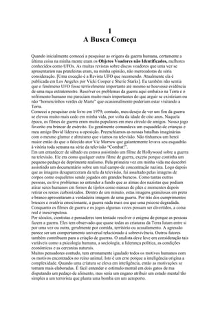 1
A Busca Começa
Quando inicialmente comecei a pesquisar as origens da guerra humana, certamente a
última coisa na minha mente eram os Objetos Voadores não Identificados, melhores
conhecidos como UFOs. As muitas revistas sobre discos voadores que uma vez se
apresentaram nas prateleiras eram, na minha opinião, não merecedoras de séria
consideração. [Uma exceção é a Revista UFO que recomendo. Atualmente ela é
publicada em Los Angeles por Vicki Cooper e Sherie Starks]. Eu também não sentia
que o fenômeno UFO fosse terrivelmente importante até mesmo se houvesse evidência
de uma raça extraterrestre. Resolver os problemas da guerra aqui embaixo na Terra e o
sofrimento humano me pareciam muito mais importantes do que arguir se existiriam ou
não “homenzinhos verdes de Marte” que ocasionalmente poderiam estar visitando a
Terra.
Comecei a pesquisar este livro em 1979; contudo, meu desejo de ver um fim da guerra
se elevou muito mais cedo em minha vida, por volta da idade de oito anos. Naquela
época, os filmes de guerra eram muito populares em meu círculo de amigos. Nosso jogo
favorito era brincar de exército. Eu geralmente comandava um esquadrão de crianças e
meu amigo David liderava a oposição. Preenchíamos as nossas batalhas imaginárias
com o mesmo glamur e altruismo que víamos na televisão. Não tínhamos um heroi
maior então do que o falecido ator Vic Morrow que galantemente levava seu esquadrão
à vitória toda semana na série da televisão “Combat!”.
Em um entardecer de sábado eu estava assistindo um filme de Hollywood sobre a guerra
na televisão. Ele era como qualquer outro filme de guerra, exceto porque continha um
pequeno pedaço de deprimente realismo. Pela primeira vez em minha vida me descobri
assistindo um documentário sobre um real campo de concentração nazista. Logo depois
que as imagens desapareceram da tela da televisão, fui assaltado pelas imagens de
corpos como esqueletos sendo jogados em grandes buracos. Como tantas outras
pessoas, eu tive problemas ao entender a fundo que as almas dos nazistas que podiam
atirar seres humanos em fornos de tijolos como massas de pães e momentos depois
retirar os restos carbonizados. Dentro de um minuto, estas imagens granulosas em preto
e branco apresentaram a verdadeira imagem de uma guerra. Por trás dos cumprimentos
bruscos e oratória emocionante, a guerra nada mais era que uma psicose degradada.
Conquanto os filmes de guerra e os jogos algumas vezes possam ser divertidos, a coisa
real é inescrupulosa.
Por séculos, cientistas e pensadores tem tentado resolver o enigma de porque as pessoas
fazem a guerra. Eles tem observado que quase todas as criaturas da Terra lutam entre si
por uma vez ou outra, geralmente por comida, território ou acasalamento. A agressão
parece ser um comportamento universal relacionado à sobrevivência. Outros fatores
também contribuem para a criação de guerras. O analista deve leve em consideração tais
variáveis como a psicologia humana, a sociologia, a liderança política, as condições
econômicas e as cercanias naturais.
Muitos pensadores contudo, tem erronamente igualado todos os motivos humanos com
os motivos encontrados no reino animal. Isto é um erro porque a inteligência origina a
complexidade. Quando uma criatura se eleva em inteligência, então as motivações se
tornam mais elaboradas. É fácil entender o estímulo mental em dois gatos de rua
disputando um pedaço de alimento, mas seria um engano atribuir um estado mental tão
simples a um terrorista que planta uma bomba em um aeroporto.
 