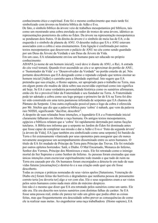 conhecimento ético e espiritual. Este foi o mesmo conhecimento que mais tarde foi
simbolizado com árvores na história bíblica de Adão e Eva.
De fato, o símbolo bíblico da árvore veio de trabalhos mesopotamios pré bíblicos, tais
como um mostrando uma cobra enrolada ao redor do tronco de uma árvore, idêntico as
representações posteriores da cobra no Éden. Da árvore na representação mesopotamica
se penduram dois frutos. O da direita da árvore é o símbolo de meia lua de EA; o da
esquerda é o símbolo de planeta de ANU. O desenho indica que EA e ANU estavam
associados com a cobra e seus ensinamentos. Esta ligação é confirmada por outros
textos mesopotamios que descrevem o palácio de ANU no céu como sendo guardado
por um Deus da Árvore da Verdade e um Deus da Árvore da Vida.
Em um caso, EA relatadamente enviou um humano para ser educado no próprio
conhecimento:
ADAPA [o nome de um homem inicial], você deve ir diante de ANU, o Rei; A estrada
do céu você tomará. Quando tiver ascendido ao céu e se aproximar do portão de ANU,
o ‘Sustentador da Vida’ e o ‘Desenvolvedor da Verdade” no portão estarão de pé. Nós
portanto descobrimos que EA designado como o reputado culpado que tentou ensinar ao
homem inicial [Adão] o caminho para a liberdade espiritual. Isto sugere que EA
pretendia que sua criação, o Homo sapiens, ser apropriado para o trabalho na Terra, mas
em algum ponto ele mudou de ideia sobre sua escravidão espiritual como isto significa
até hoje. Se EA é uma verdadeira personalidade histórica como os sumérios afirmaram,
então ele foi o provável líder da Fraternidade e seu fundador na Terra. A Fraternidade
pode ter adotado a cobra como seu logo porque o primeiro lar de EA na Terra foi dito
ter sido construído em uma terra pantanosa infestada de serpentes que EA chamou de
Pântano da Serpente. Uma outra explicação possível para o logo da cobra é oferecida
por Mr. Sitchin que diz que a palavra bíblica para ‘cobra’ é nahash, que vem da palavra
raiz NHSH, significando “decifrar, descobrir”.
A despeito de suas relatadas boas intenções, o legendário EA e a Fraternidade inicial
claramente falharam em libertar a raça humana. Os antigos textos mesopotamios,
egípcios e bíblicos relatam que a ‘cobra’ foi rapidamente derrotada por outras facções
tutelares. A Bíblia nos informa que a serpente no Jardim do Éden foi dominada antes
que fosse capaz de completar sua missão e dar a Adão e Eva o ‘fruto da segunda árvore’
[a árvore da Vida]. EA [que também era simbolizado como uma serpente] foi banido da
Terra e foi extensamente vilanizado por seus oponentes para assegurar que ele nunca
novamente assegurasse um acompanhamento disseminado entre os seres humanos. O
título de EA foi mudado de Príncipe da Terra para Príncipe das Trevas. Ele foi rotulado
por outros epítetos horrendos: Satã, o Diabo. O Mal Encarnado, Monarca do Inferno,
Senhor dos Vermes, Príncipe dos Mentirosos e mais. Ele foi retratado como o inimigo
mortal do Ser Supremo e como Senhor do Inferno. As pessoas foram ensinadas que suas
únicas intenções eram escravizar espiritualmente todo mundo e que tudo de ruim na
Terra era causado por ele. Os humanos foram encorajados a detecta-lo em tudo de suas
vidas futuras [encarnações] e destrui-lo e a sua criação onde quer que ele fosse
descoberto.
Todas as crenças e práticas nomeadas de seus vários apelos [Satanismo, Veneração do
Diabo etc] foram feitas tão horríveis e degradantes que nenhuma pessoa de pensamento
correto teria [ou deveria ter] algo a ver com elas. Ele e seus seguidores eram a ser vistos
pelos seres humanos como nada mais além do máximo desprezo.
Isto não é o mesmo que dizer que EA era retratado pelos sumérios como um santo. Ele
não era. Ele era descrito nos textos sumérios com distintas falhas de caráter. Se EA
fosse uma pessoa real, então ele parece ter sido um gênio que podia obter as coisas
feitas, mas que frequentemente era descuidado sobre prever as consequências de como
ele ia realizar suas metas. Ao engenheirar uma raça trabalhadora (Homo sapiens), EA
 