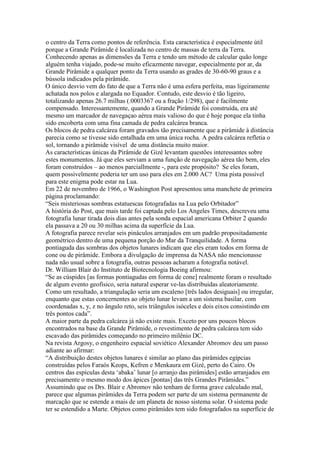o centro da Terra como pontos de referência. Esta característica é especialmente útil
porque a Grande Pirâmide é localizada no centro de massas de terra da Terra.
Conhecendo apenas as dimensões da Terra e tendo um método de calcular quão longe
alguém tenha viajado, pode-se muito eficazmente navegar, especialmente por ar, da
Grande Pirâmide a qualquer ponto da Terra usando as grades de 30-60-90 graus e a
bússola indicados pela pirâmide.
O único desvio vem do fato de que a Terra não é uma esfera perfeita, mas ligeiramente
achatada nos polos e alargada no Equador. Contudo, este desvio é tão ligeiro,
totalizando apenas 26.7 milhas (.0003367 ou a fração 1/298), que é facilmente
compensado. Interessantemente, quando a Grande Pirâmide foi construída, era até
mesmo um marcador de navegaçao aérea mais valioso do que é hoje porque ela tinha
sido encoberta com uma fina camada de pedra calcárea branca.
Os blocos de pedra calcárea foram gravados tão precisamente que a pirâmide à distância
parecia como se tivesse sido entalhada em uma única rocha. A pedra calcárea refletia o
sol, tornando a pirâmide visível de uma distância muito maior.
As características únicas da Pirâmide de Gizé levantam questões interessantes sobre
estes monumentos. Já que eles serviam a uma função de navegação aérea tão bem, eles
foram construídos – ao menos parciallmente -, para este propósito? Se eles foram,
quem possivelmente poderia ter um uso para eles em 2.000 AC? Uma pista possível
para este enigma pode estar na Lua.
Em 22 de novembro de 1966, o Washington Post apresentou uma manchete de primeira
página proclamando:
“Seis misteriosas sombras estatuescas fotografadas na Lua pelo Orbitador”
A história do Post, que mais tarde foi captada pelo Los Angeles Times, descreveu uma
fotografia lunar tirada dois dias antes pela sonda espacial americana Orbiter 2 quando
ela passava a 20 ou 30 milhas acima da superfície da Lua.
A fotografia parece revelar seis pináculos arranjados em um padrão propositadamente
geométrico dentro de uma pequena porção do Mar da Tranquilidade. A forma
pontiaguda das sombras dos objetos lunares indicam que eles eram todos em forma de
cone ou de pirâmide. Embora a divulgação de imprensa da NASA não mencionasse
nada não usual sobre a fotografia, outras pessoas acharam a fotografia notável.
Dr. William Blair do Instituto de Biotecnologia Boeing afirmou:
“Se as cúspides [as formas pontiagudas em forma de cone] realmente foram o resultado
de algum evento geofísico, seria natural esperar ve-las distribuidas aleatoriamente.
Como um resultado, a triangulação seria um escaleno [três lados desiguais] ou irregular,
enquanto que estas concernentes ao objeto lunar levam a um sistema basilar, com
coordenadas x, y, z no ângulo reto, seis triângulos isóceles e dois eixos consistindo em
três pontos cada”.
A maior parte da pedra calcárea já não existe mais. Exceto por uns poucos blocos
encontrados na base da Grande Pirâmide, o revestimento de pedra calcárea tem sido
escavado das pirâmides começando no primeiro milênio DC.
Na revista Argosy, o engenheiro espacial soviético Alexander Abromov deu um passo
adiante ao afirmar:
“A distribuição destes objetos lunares é similar ao plano das pirâmides egípcias
construídas pelos Faraós Keops, Kefren e Menkaura em Gizé, perto do Cairo. Os
centros das espículas desta ‘abaka’ lunar [o arranjo das pirâmides] estão arranjados em
precisamente o mesmo modo dos ápices [pontas] das três Grandes Pirâmides.”
Assumindo que os Drs. Blair e Abromov não tenham de forma grave calculado mal,
parece que algumas pirâmides da Terra podem ser parte de um sistema permanente de
marcação que se estende a mais de um planeta de nosso sistema solar. O sistema pode
ter se estendido a Marte. Objetos como pirâmides tem sido fotografados na superfície de
 