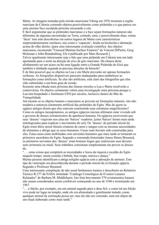 Marte. As imagens tomadas pela missão americana Viking em 1976 mostram a região
marciana de Cidonia contendo objetos possivelmente como pirâmides e o que parece ser
uma enorme face esculpida próxima encarando o céu.
É fácil argumentar que as pirâmides marcianas e a face sejam formações naturais não
diferentes de algumas encontradas na Terra; contudo, uma, e possivelmente duas, outras
‘faces’ tem sido descobertas em outros lugares de Marte com caracteristicas
surpreendentemente similares, tais como o ‘capacete’, fenda na bochecha e identação
acima do olho direito. [para uma interessante avaliação científica dos objetos
marcianos, recomendo "Unusual Martian Surface Features" de Vincent DiPietro, Greg
Molenaar e John Brandenburg. Ele é publicado por Mars Research.]
Talvez igualmente interessante seja o fato que uma pirâmide em Cidonia tem um lado
apontando para o norte na direção do eixo de giro marciano. Há chance deste
alinhamento ser um acaso ou há uma ligação entre a Grande Pirâmide de Gizé que
também é alinhada segunda as precisas direções da bússola?
É de fato possível que os objetos na Lua e em Marte provarão ser apenas formações
rochosas. As fotografias disponíveis parecem inadequadas para estabelecer as
formações como artificiais. Se elas são artificiais, está claro das fotografias que elas
sido submetidas a um bom grau de erosão.
Somente uma olhada mais próxima das futuras missões a Lua e Marte resolverão a
controvérsia. Os objetos certamente valem uma investigação mais próxima porque a
Lua tem hospedado o fenômeno UFO por séculos, inclusive dentro do Mar da
Tranquilidade.
Até mesmo se os objetos lunares e marcianos se provem ser formações naturais, isto não
mudaria a natureza claramente artificial das pirâmides do Egito. Mas de quem os
egípios antigos dizem que eles estavam construindo suas estruturas magnificentes?
Como os antigos mesopotamios, os antigos egípcios iniciais afirmarm estar vivendo sob
o governo de deuses extraterrestres de aparência humana. Os egípcios escreveram que
seus ‘deuses’ viajavam nos céus em ‘barcos’ voadores. [estes 'barcos' foram mais tarde
mitologizados para explicar o movimento do sol]. Os ‘deuses’ do período inicial do
Egito eram ditos serem literais criaturas de carne e sangue com as mesmas necessidades
de alimentos e abrigo que os seres humanos. Casas reais haviam sido construídas para
eles. Estas casas eram mobiliadas com serventes humanos que mais tarde se tornaram os
primeiros sacerdotes do Egito. Segundo o renomado historiador James Henry Breasted,
os primeiros serventes dos ‘deuses’ eram homens leigos que realizavam seus deveres
sem cerimonia ou ritual. Seus trabalhos consistiam simplesmente em prover os deuses
de,
“. . . estas coisas que compõem as necesidades e luxos da riqueza e escalão do Egito
naquele tempo: muita comida e bebida, boa roupa, música e dança.”
Muitas pessoas identificam a antiga religião egípcia com a adoração de animais. Este
tipo de veneração era desconhecida durante o período inicial da civilização egípcia.
Segundo o Professor Breasted:
Uma interessante compilação de não usual fenômenos lunares é descoberto no Relatório
Técnico R-277 da NASA intitulado “Catálogo Cronológico de Eventos Lunares
Relatados” de Barbara M. Middlehurst. Isto lista brevemente 579 avistamentos lunares
não usuais considerados serem confiáveis começando no ano de 1540 e terminando em
1967.
“… o falcão, por exemplo, era um animal sagrado para o deus Sol, e como tal um falcão
vivo pode ter lugar no templo, onde ele era alimentado e gentilmente tratado, como
qualquer animal de estimação possa ser; mas ele não era venerado, nem era objeto de
um ritual elaborado como mais tarde.”
 