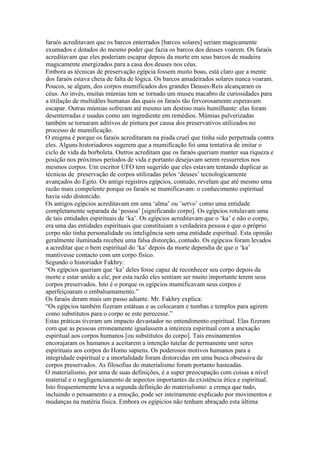 faraós acreditavam que os barcos enterrados [barcos solares] seriam magicamente
exumados e dotados do mesmo poder que fazia os barcos dos deuses voarem. Os faraós
acreditavam que eles poderiam escapar depois da morte em seus barcos de madeira
magicamente energizados para a casa dos deuses nos céus.
Embora as técnicas de preservação egípcia fossem muito boas, está claro que a mente
dos faraós estava cheia de falta de lógica. Os barcos amadeirados solares nunca voaram.
Poucos, se algum, dos corpos mumificados dos grandes Deuses-Reis alcançaram os
céus. Ao invés, muitas múmias tem se tornado um museu macabro de curiosidades para
a titilação de multidões humanas das quais os faraós tão fervorosamente esperavam
escapar. Outras múmias sofreram até mesmo um destino mais humilhante: elas foram
desenterradas e usadas como um ingrediente em remédios. Múmias pulverizadas
também se tornaram aditivos de pintura por causa dos preservativos utilizados no
processo de mumificação.
O enigma é porque os faraós acreditaram na piada cruel que tinha sido perpetrada contra
eles. Alguns historiadores sugerem que a mumificação foi uma tentativa de imitar o
ciclo de vida da borboleta. Outros acreditam que os faraós queriam manter sua riqueza e
posição nos próximos períodos de vida e portanto desejavam serem ressurretos nos
mesmos corpos. Um escritor UFO tem sugerido que eles estavam tentando duplicar as
técnicas de preservação de corpos utilizadas pelos ‘deuses’ tecnologicamente
avançados do Egito. Os antigs registros egípcios, contudo, revelam que até mesmo uma
razão mais compelente porque os faraós se mumificavam: o conhecimento espiritual
havia sido distorcido.
Os antigos egípcios acreditavam em uma ‘alma’ ou ’servo’ como uma entidade
completamente separada da ‘pessoa’ [significando corpo]. Os egípcios rotulavam uma
de tais entidades espirituais de ‘ka’. Os egípcios acreditavam que o ‘ka’ e não o corpo,
era uma das entidades espirituais que constituiam a verdadeira pessoa e que o próprio
corpo não tinha personalidade ou inteligência sem uma entidade espiritual. Esta opinião
geralmente iluminada recebeu uma falsa distorção, contudo. Os egípcios foram levados
a acreditar que o bem espiritual do ‘ka’ depois da morte dependia de que o ‘ka’
mantivesse contacto com um corpo físico.
Segundo o historiador Fakhry:
“Os egípcios queriam que ‘ka’ deles fosse capaz de reconhecer seu corpo depois da
morte e estar unido a ele; por esta razão eles sentiam ser muito importante terem seus
corpos preservados. Isto é o porque os egípcios mumificavam seus corpos e
aperfeiçoaram o embalsamamento.”
Os faraós deram mais um passo adiante. Mr. Fakhry explica:
“Os egípcios também fizeram estátuas e as colocaram e tumbas e templos para agirem
como substitutos para o corpo se este perecesse.”
Estas práticas tiveram um impacto devastador no entendimento espiritual. Elas fizeram
com que as pessoas erroneamente igualassem a inteireza espiritual com a anexação
espiritual aos corpos humanos [ou substitutos do corpo]. Tais ensinamentos
encorajaram os humanos a aceitarem a intenção tutelar de permanente unir seres
espirituais aos corpos do Homo sapiens. Os poderosos motivos humanos para a
integridade espiritual e a imortalidade foram distorcidas em uma busca obsessiva de
corpos preservados. As filosofias do materialismo foram portanto hasteadas.
O materialismo, por uma de suas definições, é a super preocupação com coisas a nível
material e o negligenciamento de aspectos importantes da existência ética e espiritual.
Isto frequentemente leva a segunda definição do materialismo: a crença que tudo,
incluindo o pensamento e a emoção, pode ser inteiramente explicado por movimentos e
mudanças na matéria física. Embora os egípicios não tenham abraçado esta última
 