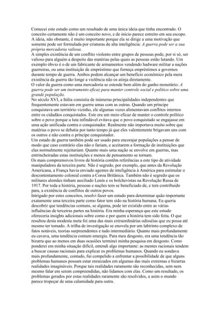 Comecei este estudo como um resultado de uma única ideia que tinha encontrado. O
conceito certamente não é um conceito novo, e de início parece estreito em seu escopo.
A ideia, não obstante, é muito importante porque ela se dirige a uma motivação que
somente pode ser formulada por criaturas de alta inteligência: A guerra pode ser a sua
própria mercadoria valiosa.
A simples existência de um conflito violento entre grupos de pessoas pode, por si só, ser
valioso para alguém a despeito das matérias pelas quais as pessoas estão lutando. Um
exemplo óbvio é o de um fabricante de armamentos vendendo hadware militar a nações
guerreiras, ou uma instituição de empréstimo que forneça empréstimos a governos
durante tempo de guerra. Ambos podem alcançar um benefício econômico pela mera
existência da guerra tão longe a violência não os atinja diretamente.
O valor da guerra como uma mercadoria se estende bem além do ganho monetário: A
guerra pode ser um instrumento eficaz para manter controle social e político sobre uma
grande população.
No século XVI, a Itália consistia de inúmeras principalidades independentes que
frequentemente estavam em guerra umas com as outras. Quando um príncipe
conquistava um território vizinho, ele algumas vezes alimentavam conflitos internos
entre os cidadãos conquistados. Este era um meio eficaz de manter o controle político
sobre o povo porque a luta infindável evitava que o povo conquistado se engajasse em
uma ação unificada contra o conquistador. Realmente não importava muito sobre que
matérias o povo se debatia por tanto tempo já que eles valentemente brigavam uns com
os outros e não contra o príncipe conquistador.
Um estado de guerra também pode ser usado para encorajar populações a pensar de
modo que caso contrário elas não o fariam, e aceitarem a formação de instituições que
elas normalmente rejeitariam. Quanto mais uma nação se envolve em guerras, mas
entrincheiradas estas instituições e menos de pensamento se tornam.
Os mais compreensivos livros de história contêm referências a este tipo de atividade
manipuladora da terceira parte. Não é segredo, por exemplo, que antes da Revolução
Americana, a França havia enviado agentes de inteligência à América para estimular o
descontentamento colonial contra a Coroa Britânica. Também não é segredo que os
militares alemães tinham auxiliado Lenin e os bolchevistas na Revolução Russa de
1917. Por toda a história, pessoas e nações tem se beneficiado de, e tem contribuido
para, a existência de conflitos de outros povos.
Intrigado por estes conceitos, resolvi fazer um estudo para determinar quão importante
exatamente uma terceira parte como fator tem sido na história humana. Eu queria
descobrir que tendências comuns, se alguma, pode ter existido entre as várias
influências de terceiras partes na história. Era minha esperança que este estudo
ofereceria insights adicionais sobre como e por quem a história tem sido feita. O que
resultou desta modesta meta foi uma das mais extraordinárias odisséias que eu possa até
mesmo ter tomado. A trilha de investigação se enovela por um labirinto complexo de
fatos notáveis, teorias surpreendentes e tudo intermediário. Quanto mais profundamente
eu cavava, uma tendência comum emergiu. Para meu desgosto, era uma tendência tão
bizarra que ao menos em duas ocasiões terminei minha pesquisa em desgosto. Como
ponderei em minha situação difícil, entendi algo importante: as mentes racionais tendem
a buscar causas racionais para explicar os problemas humanos. Quando eu sondava
mais profundamente, contudo, fui compelido a enfrentar a possibilidade de que alguns
problemas humanos possam estar enraizados em algumas das mais extremas e bizarras
realidades imagináveis. Porque tais realidades raramente são reconhecidas, sem nem
mesmo falar em serem compreendidas, não lidamos com elas. Como um resultado, os
problemas gerados por estas realidades raramente são resolvidos, a asim o mundo
parece tropeçar de uma calamidade para outra.
 