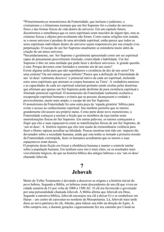 *Primeiramente,os monoteismos da Fraternidade, que incluem o judaismo, o
cristianismo e o Islamismo ensinam que um Ser Supremo foi o criador do universo
físico e das formas físicas de vida dentro do universo. Em um capítulo futuro,
discutiremos a semelhança que os seres espirituais eram nascidos de algum tipo, mas as
criaturas físicas e objetos provavelmente não foram. Como outras religiões tem notado,
se o nosso universo é produto de uma atividade espiritual, então parece que todos os
seres espirituais individuais dentro do universo sejam responsáveis por sua criação e/ou
perpetuação. O escopo de um Ser Supremo atualmente se estenderia muito além da
criação de um único universo.
*Secundariamente, um Ser Supremo é geralmente apresentado como um ser espiritual
capaz de pensamento posivelmente ilimitado, criatividade e habilidade. Um Ser
Supremo é dito ser uma entidade que pode fazer e desfazer universos. A grande questão
é esta: Porque devemos estar limitados a somente um de tais seres?
Existe alguma razão para que não suponhamos a existência de dez de tais seres? Ou
uma centena? Ou um número quase infinito? Parece que a definição da Fraternidade de
um ’só deus’ realmente descreve ‘o potencial nativo de cada ser espiritual, incluindo
estes seres espirituais que animam os corpos humanos na Terra’. A verdadeira natureza
e as capacidades de cada ser espiritual estariam portanto sendo ocultas pelas doutrinas
que afirmam que apenas um Ser Supremo pode desfrutar de pura existência espiritual e
ilimitado potencial espiritual. O monoteismo da Fraternidade realmente ocultaria a
recuperação espiritual humana e evitaria que as pessoas alcançassem a verdade e
provavelmente, muito mais amplo, o escopo de um Ser Supremo.
O monoteismo da Fraternidade foi uma outra peça da ‘espada giratória’ bíblica para
evitar o acesso ao conhecimento espiritual. Isto também permitiu que os tutores
grandemente elevassem seu próprio status. Como parte deste novo monoteismo, a
Fraternidade começou a ensinar a ficção que os membros da raça tutelar eram
manisfestações físicas do Ser Supremo. Em outras palavras, os tutores começaram a
fingir que eles e suas espaçonaves eram as manifestações físicas de um Ser Supremo, de
‘um só deus’. A história registra que eles tem usado de extraordinaria violência para
fazer o Homo sapiens acreditar na falsidade. Poucas mentiras tem tido um impacto tão
devastador sobre a sociedade humana, ainda que esta tenha se tornado a primeira missão
da Fraternidade corrompida, fazer os humanos acreditarem que os tutores e suas
espaçonaves eram deuses.
O propósito desta ficção era forçar a obediência humana e manter o controle tutelar
sobre a população humana. Em nenhum caso isto é mais claro, ou os resultados mais
visivelmente trágicos, do que na história bíblica dos antigos hebreus e seu ‘um só deus’
chamado Jehovah.
7
Jehovah
Muito do Velho Testamento é devotado a descrever as origens e a história inicial do
povo hebreu. Segundo a Bíblia, os hebreus eram descendentes de um clã que viveu na
cidade suméria de Ur por volta de 2000 a 1500 AC. O clã era favorecido e governado
por uma personalidade chamada Jehovah. A Bíblia afirma que Jehovah era Deus.
Segundo a narrativa bíblica, Jehovah encorajou seu clã a deixar Ur e se estabelecer em
Haran – um centro de caravanas no nordeste da Mesopotamia. Lá, Jehovah mais tarde
disse ao novo patriarca do clã, Abraão, para liderar sua tribo na direção do Egito. A
tribo cumpriu isto, e durante gerações vagarosamente fez seu caminho por Canaã na
 
