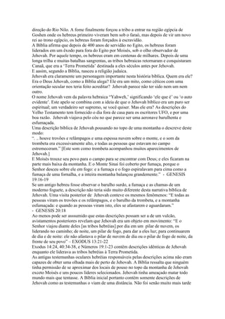 direção do Rio Nilo. A fome finalmente forçou a tribo a entrar na região egípcia de
Goshen onde os hebreus primeiro viveram bem sob o faraó, mas depois de vir um novo
rei ao trono egípcio, os hebreus foram forçados à escravidão.
A Bíblia afirma que depois de 400 anos de servidão no Egito, os hebreus foram
liderados em um êxodo para fora do Egito por Moisés, sob o olho observador de
Jehovah. Por aquele tempo, os hebreus eram em centenas de milhares. Depois de uma
longa trilha e muitas batalhas sangrentas, as tribos hebraicas retornaram e conquistaram
Canaã, que era a ‘Terra Prometida’ destinada a eles séculos antes por Jehovah.
E aasim, segundo a Bíblia, nasceu a religião judaica.
Jehovah era claramente um personagem importante nesta história bíblica. Quem era ele?
Era o Deus Jehovah, como a Bíblia alega? Ele era um mito, como céticos com uma
orientação secular nos teria feito acreditar? Jehovah parece não ter sido nem um nem
outro.
O nome Jehovah vem da palavra hebraica “Yahweh,’ significando ‘ele que é’ ou ‘o auto
evidente’. Este apelo se combina com a ideia de que o Jehovah bíblico era um puro ser
espiritual; um verdadeiro ser supremo, se você quiser. Mas ele era? As descrições do
Velho Testamento tem fornecido o dia fora de casa para os escritores UFO, e por uma
boa razão. Jehovah viajava pelo céu no que parece ser uma aeronave barulhenta e
esfumaçada.
Uma descrição bíblica de Jehovah pousando no topo de uma montanha o descreve deste
modo:
“. .. houve trovões e relâmpagos e uma espessa nuvem sobre o monte, e o som da
trombeta era excessivamente alto, e todas as pessoas que estavam no campo
estremeceram.” [Este som como trombeta acompanhou muitos aparecimentos de
Jehovah.]
E Moisés trouxe seu povo para o campo para se encontrar com Deus; e eles ficaram na
parte mais baixa da montanha. E o Monte Sinai foi coberto por fumaça, porque o
Senhor desceu sobre ele em fogo: e a fumaça e o fogo espiralavam para cima como a
fumaça de uma fornalha, e a inteira montanha balançou grandemente.” - GENESIS
19:16-19
Se um antigo hebreu fosse observar o barulho surdo, a fumaça e as chamas de um
moderno foguete, a descrição não teria sido muito diferente desta narrativa bíblica de
Jehovah. Uma visita posterior de Jehovah conteve os mesmos fenômenos: “E todas as
pessoas viram os trovões e os relâmpagos, e o barulho da trombeta, e a montanha
esfumaçada: e quando as pessoas viram isto, eles se afastarem e aguardaram.”
- GENESIS 20:18
Ao menos pode ser asssumido que estas descrições possam ser a de um vulcão,
avistamentos posteriores revelam que Jehovah era um objeto em movimento: “E o
Senhor viajou diante deles [as tribos hebréias] por dia em um pilar de nuvem, os
liderando no caminho; de noite, um pilar de fogo, para dar a eles luz; para continuarem
de dia e de noite: ele não afastava o pilar de nuvem de dia ou o pilar de fogo de noite, da
frente de seu povo” – EXODUS 13:21-22
Exodus 14:24, 40:34-38, e Números 19:1-23 contêm descrições idênticas de Jehovah
enquanto ele liderava as tribos hebréias à Terra Prometida.
As antigas testemunhas oculares hebréias responsáveis pelas descrições acima não eram
capazes de obter uma olhada mais de perto de Jehovah. A Bíblia ressalta que ninguém
tinha permissão de se aproximar dos locais de pouso no topo da montanha de Jehovah
exceto Moisés e uns poucos líderes selecionados. Jehovah tinha ameaçado matar todo
mundo mais que tentasse. A Bíblia inicial portanto contém somente descrições de
Jehovah como as testemunhas o viam de uma distância. Não foi senão muito mais tarde
 