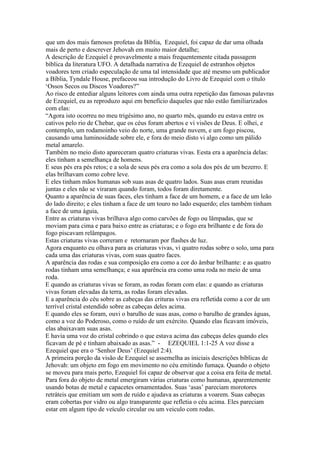 que um dos mais famosos profetas da Bíblia, Ezequiel, foi capaz de dar uma olhada
mais de perto e descrever Jehovah em muito maior detalhe;
A descrição de Ezequiel é provavelmente a mais frequentemente citada passagem
bíblica da literatura UFO. A detalhada narrativa de Ezequiel de estranhos objetos
voadores tem criado especulação de uma tal intensidade que até mesmo um publicador
a Bíblia, Tyndale House, prefaceou sua introdução do Livro de Ezequiel com o título
‘Ossos Secos ou Discos Voadores?”
Ao risco de entediar alguns leitores com ainda uma outra repetição das famosas palavras
de Ezequiel, eu as reproduzo aqui em benefício daqueles que não estão familiarizados
com elas:
“Agora isto ocorreu no meu trigésimo ano, no quarto mês, quando eu estava entre os
cativos pelo rio de Chebar, que os céus foram abertos e vi visões de Deus. E olhei, e
contemplo, um rodamoinho veio do norte, uma grande nuvem, e um fogo piscou,
causando uma luminosidade sobre ele, e fora do meio disto vi algo como um pálido
metal amarelo.
Também no meio disto apareceram quatro criaturas vivas. Eesta era a aparência delas:
eles tinham a semelhança de homens.
E seus pés era pés retos; e a sola de seus pés era como a sola dos pés de um bezerro. E
elas brilhavam como cobre leve.
E eles tinham mãos humanas sob suas asas de quatro lados. Suas asas eram reunidas
juntas e eles não se viraram quando foram, todos foram diretamente.
Quanto a aparência de suas faces, eles tinham a face de um homem, e a face de um leão
do lado direito; e eles tinham a face de um touro no lado esquerdo; eles também tinham
a face de uma águia,
Entre as criaturas vivas brilhava algo como carvões de fogo ou lâmpadas, que se
moviam para cima e para baixo entre as criaturas; e o fogo era brilhante e de fora do
fogo piscavam relâmpagos.
Estas criaturas vivas correram e retornaram por flashes de luz.
Agora enquanto eu olhava para as criaturas vivas, vi quatro rodas sobre o solo, uma para
cada uma das criaturas vivas, com suas quatro faces.
A aparência das rodas e sua composição era como a cor do âmbar brilhante: e as quatro
rodas tinham uma semelhança; e sua aparência era como uma roda no meio de uma
roda.
E quando as criaturas vivas se foram, as rodas foram com elas: e quando as criaturas
vivas foram elevadas da terra, as rodas foram elevadas.
E a aparência do céu sobre as cabeças das crituras vivas era refletida como a cor de um
terrível cristal estendido sobre as cabeças deles acima.
E quando eles se foram, ouvi o barulho de suas asas, como o barulho de grandes águas,
como a voz do Poderoso, como o ruído de um exército. Quando elas ficavam imóveis,
elas abaixavam suas asas.
E havia uma voz do cristal cobrindo o que estava acima das cabeças deles quando eles
ficavam de pé e tinham abaixado as asas.” - EZEQUIEL 1:1-25 A voz disse a
Ezequiel que era o ‘Senhor Deus’ (Ezequiel 2:4).
A primeira porção da visão de Ezequiel se assemelha as iniciais descrições bíblicas de
Jehovah: um objeto em fogo em movimento no céu emitindo fumaça. Quando o objeto
se moveu para mais perto, Ezequiel foi capaz de observar que a coisa era feita de metal.
Para fora do objeto de metal emergiram várias criaturas como humanas, aparentemente
usando botas de metal e capacetes ornamentados. Suas ‘asas’ pareciam morotores
retráteis que emitiam um som de ruído e ajudava as criaturas a voarem. Suas cabeças
eram cobertas por vidro ou algo transparente que refletia o céu acima. Eles pareciam
estar em algum tipo de veículo circular ou um veiculo com rodas.
 